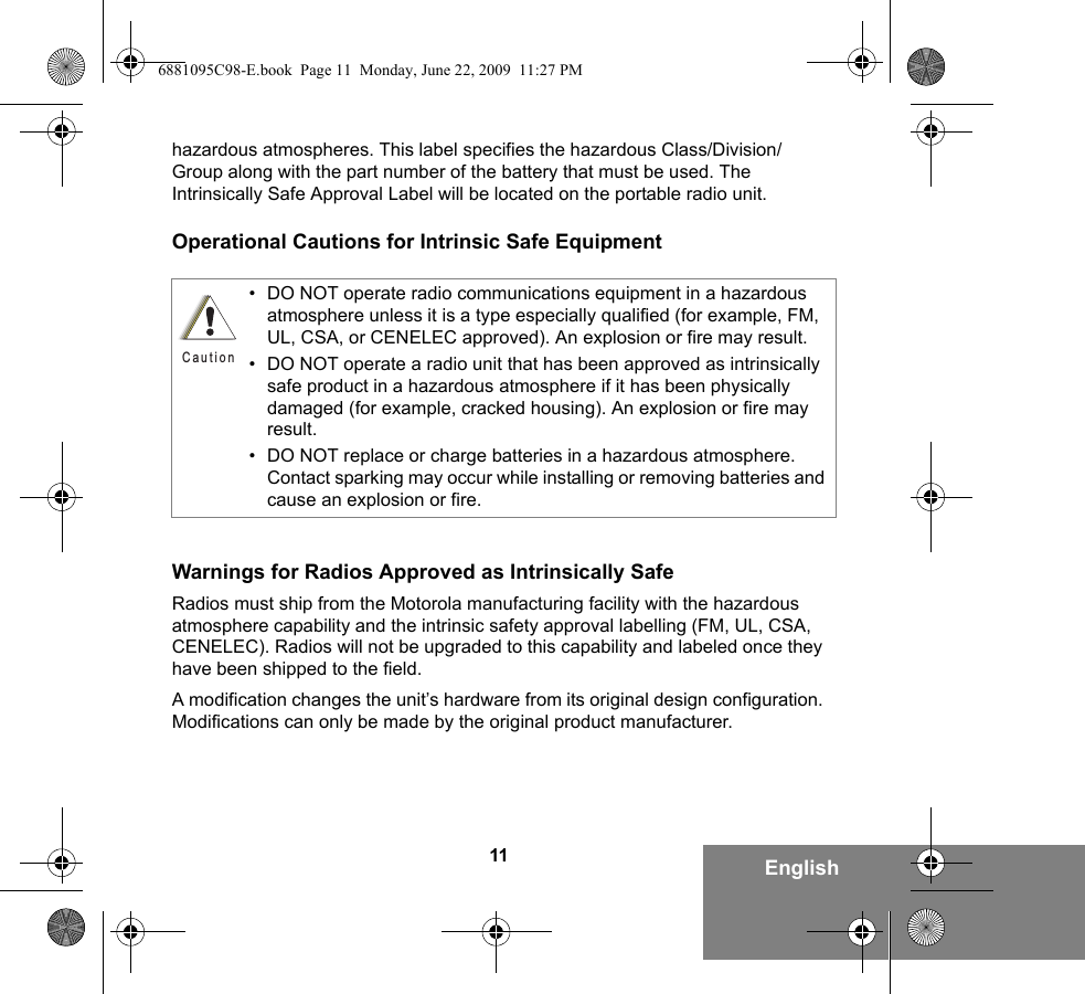 11 Englishhazardous atmospheres. This label specifies the hazardous Class/Division/Group along with the part number of the battery that must be used. The Intrinsically Safe Approval Label will be located on the portable radio unit.Operational Cautions for Intrinsic Safe EquipmentWarnings for Radios Approved as Intrinsically SafeRadios must ship from the Motorola manufacturing facility with the hazardous atmosphere capability and the intrinsic safety approval labelling (FM, UL, CSA, CENELEC). Radios will not be upgraded to this capability and labeled once they have been shipped to the field.A modification changes the unit’s hardware from its original design configuration. Modifications can only be made by the original product manufacturer.• DO NOT operate radio communications equipment in a hazardous atmosphere unless it is a type especially qualified (for example, FM, UL, CSA, or CENELEC approved). An explosion or fire may result.• DO NOT operate a radio unit that has been approved as intrinsically safe product in a hazardous atmosphere if it has been physically damaged (for example, cracked housing). An explosion or fire may result.• DO NOT replace or charge batteries in a hazardous atmosphere. Contact sparking may occur while installing or removing batteries and cause an explosion or fire.C a u t i o n6881095C98-E.book  Page 11  Monday, June 22, 2009  11:27 PM