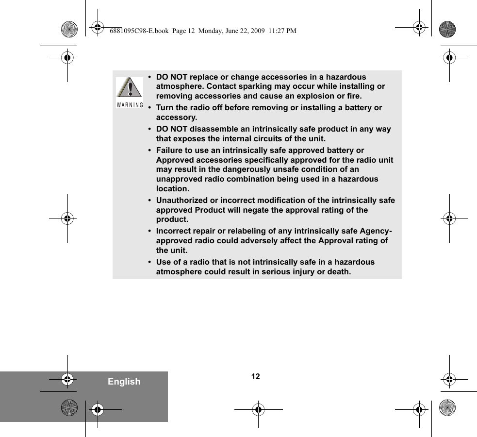 12English• DO NOT replace or change accessories in a hazardous atmosphere. Contact sparking may occur while installing or removing accessories and cause an explosion or fire.• Turn the radio off before removing or installing a battery or accessory.• DO NOT disassemble an intrinsically safe product in any way that exposes the internal circuits of the unit.• Failure to use an intrinsically safe approved battery or Approved accessories specifically approved for the radio unit may result in the dangerously unsafe condition of an unapproved radio combination being used in a hazardous location.• Unauthorized or incorrect modification of the intrinsically safe approved Product will negate the approval rating of the product.• Incorrect repair or relabeling of any intrinsically safe Agency-approved radio could adversely affect the Approval rating of the unit.• Use of a radio that is not intrinsically safe in a hazardous atmosphere could result in serious injury or death.W A R N I N G6881095C98-E.book  Page 12  Monday, June 22, 2009  11:27 PM