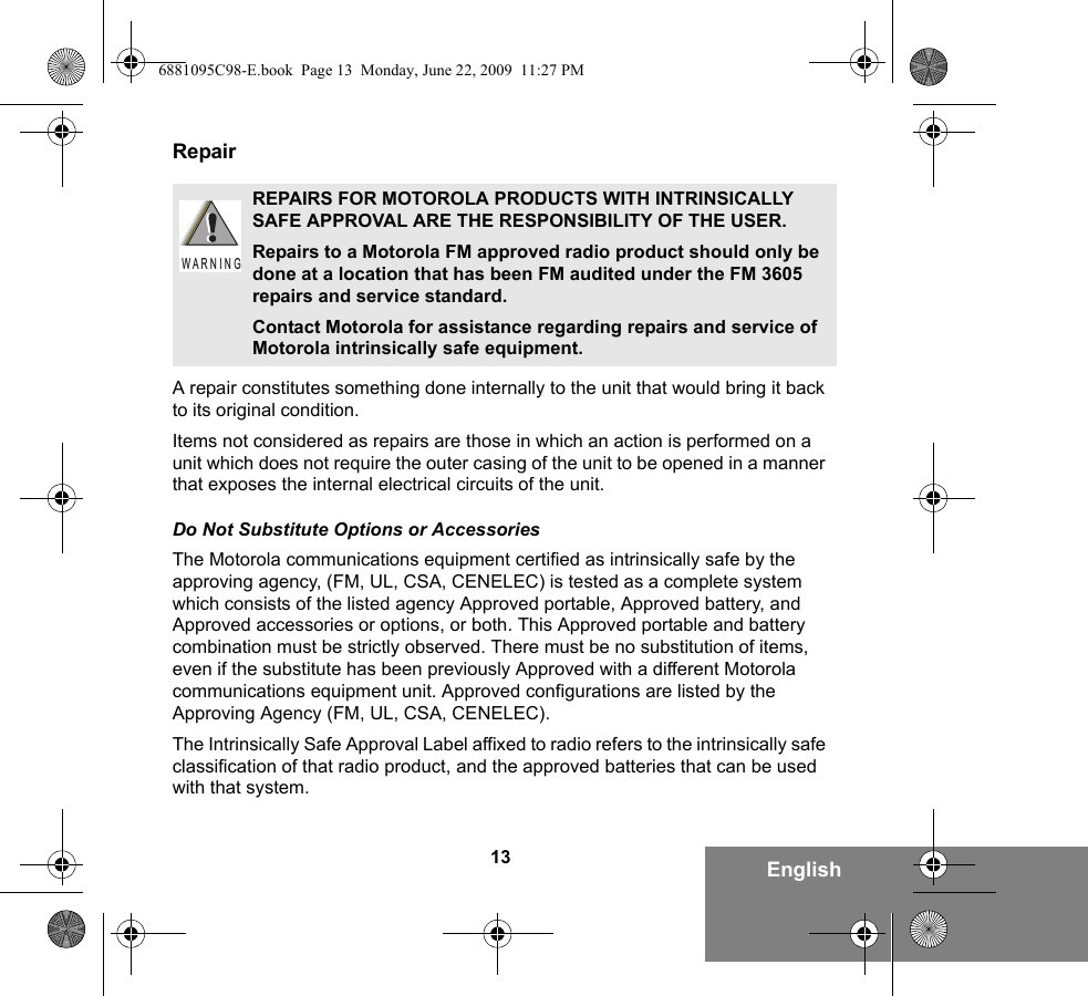 13 EnglishRepairA repair constitutes something done internally to the unit that would bring it back to its original condition.Items not considered as repairs are those in which an action is performed on a unit which does not require the outer casing of the unit to be opened in a manner that exposes the internal electrical circuits of the unit. Do Not Substitute Options or AccessoriesThe Motorola communications equipment certified as intrinsically safe by the approving agency, (FM, UL, CSA, CENELEC) is tested as a complete system which consists of the listed agency Approved portable, Approved battery, and Approved accessories or options, or both. This Approved portable and battery combination must be strictly observed. There must be no substitution of items, even if the substitute has been previously Approved with a different Motorola communications equipment unit. Approved configurations are listed by the Approving Agency (FM, UL, CSA, CENELEC).   The Intrinsically Safe Approval Label affixed to radio refers to the intrinsically safe classification of that radio product, and the approved batteries that can be used with that system. REPAIRS FOR MOTOROLA PRODUCTS WITH INTRINSICALLY SAFE APPROVAL ARE THE RESPONSIBILITY OF THE USER.Repairs to a Motorola FM approved radio product should only be done at a location that has been FM audited under the FM 3605 repairs and service standard. Contact Motorola for assistance regarding repairs and service of Motorola intrinsically safe equipment. W A R N I N G6881095C98-E.book  Page 13  Monday, June 22, 2009  11:27 PM