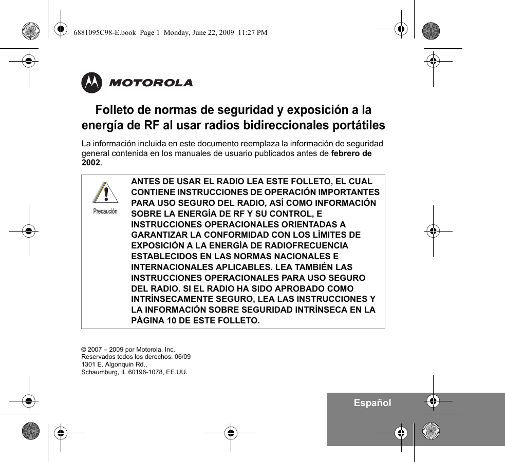 EspañolFolleto de normas de seguridad y exposición a la energía de RF al usar radios bidireccionales portátilesLa información incluida en este documento reemplaza la información de seguridad general contenida en los manuales de usuario publicados antes de febrero de 2002. ANTES DE USAR EL RADIO LEA ESTE FOLLETO, EL CUAL CONTIENE INSTRUCCIONES DE OPERACIÓN IMPORTANTES PARA USO SEGURO DEL RADIO, ASÍ COMO INFORMACIÓN SOBRE LA ENERGÍA DE RF Y SU CONTROL, E INSTRUCCIONES OPERACIONALES ORIENTADAS A GARANTIZAR LA CONFORMIDAD CON LOS LÍMITES DE EXPOSICIÓN A LA ENERGÍA DE RADIOFRECUENCIA ESTABLECIDOS EN LAS NORMAS NACIONALES E INTERNACIONALES APLICABLES. LEA TAMBIÉN LAS INSTRUCCIONES OPERACIONALES PARA USO SEGURO DEL RADIO. SI EL RADIO HA SIDO APROBADO COMO INTRÍNSECAMENTE SEGURO, LEA LAS INSTRUCCIONES Y LA INFORMACIÓN SOBRE SEGURIDAD INTRÍNSECA EN LA PÁGINA 10 DE ESTE FOLLETO.Precaución© 2007 – 2009 por Motorola, Inc. Reservados todos los derechos. 06/091301 E. Algonquin Rd.,Schaumburg, IL 60196-1078, EE.UU. 6881095C98-E.book  Page 1  Monday, June 22, 2009  11:27 PM