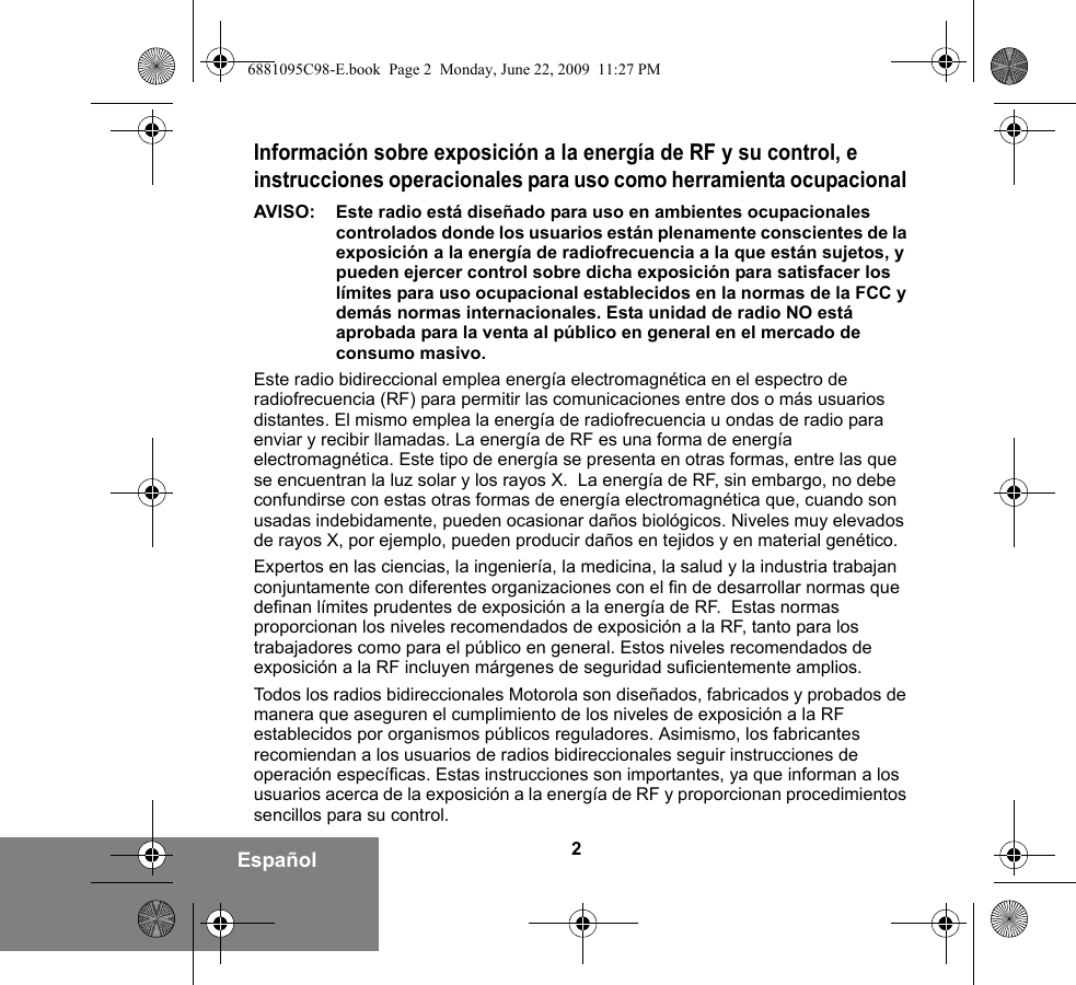 2EspañolInformación sobre exposición a la energía de RF y su control, e instrucciones operacionales para uso como herramienta ocupacional AVISO:  Este radio está diseñado para uso en ambientes ocupacionales controlados donde los usuarios están plenamente conscientes de la exposición a la energía de radiofrecuencia a la que están sujetos, y pueden ejercer control sobre dicha exposición para satisfacer los límites para uso ocupacional establecidos en la normas de la FCC y demás normas internacionales. Esta unidad de radio NO está aprobada para la venta al público en general en el mercado de consumo masivo.Este radio bidireccional emplea energía electromagnética en el espectro de radiofrecuencia (RF) para permitir las comunicaciones entre dos o más usuarios distantes. El mismo emplea la energía de radiofrecuencia u ondas de radio para enviar y recibir llamadas. La energía de RF es una forma de energía electromagnética. Este tipo de energía se presenta en otras formas, entre las que se encuentran la luz solar y los rayos X.  La energía de RF, sin embargo, no debe confundirse con estas otras formas de energía electromagnética que, cuando son usadas indebidamente, pueden ocasionar daños biológicos. Niveles muy elevados de rayos X, por ejemplo, pueden producir daños en tejidos y en material genético. Expertos en las ciencias, la ingeniería, la medicina, la salud y la industria trabajan conjuntamente con diferentes organizaciones con el fin de desarrollar normas que definan límites prudentes de exposición a la energía de RF.  Estas normas proporcionan los niveles recomendados de exposición a la RF, tanto para los trabajadores como para el público en general. Estos niveles recomendados de exposición a la RF incluyen márgenes de seguridad suficientemente amplios.Todos los radios bidireccionales Motorola son diseñados, fabricados y probados de manera que aseguren el cumplimiento de los niveles de exposición a la RF establecidos por organismos públicos reguladores. Asimismo, los fabricantes recomiendan a los usuarios de radios bidireccionales seguir instrucciones de operación específicas. Estas instrucciones son importantes, ya que informan a los usuarios acerca de la exposición a la energía de RF y proporcionan procedimientos sencillos para su control.6881095C98-E.book  Page 2  Monday, June 22, 2009  11:27 PM