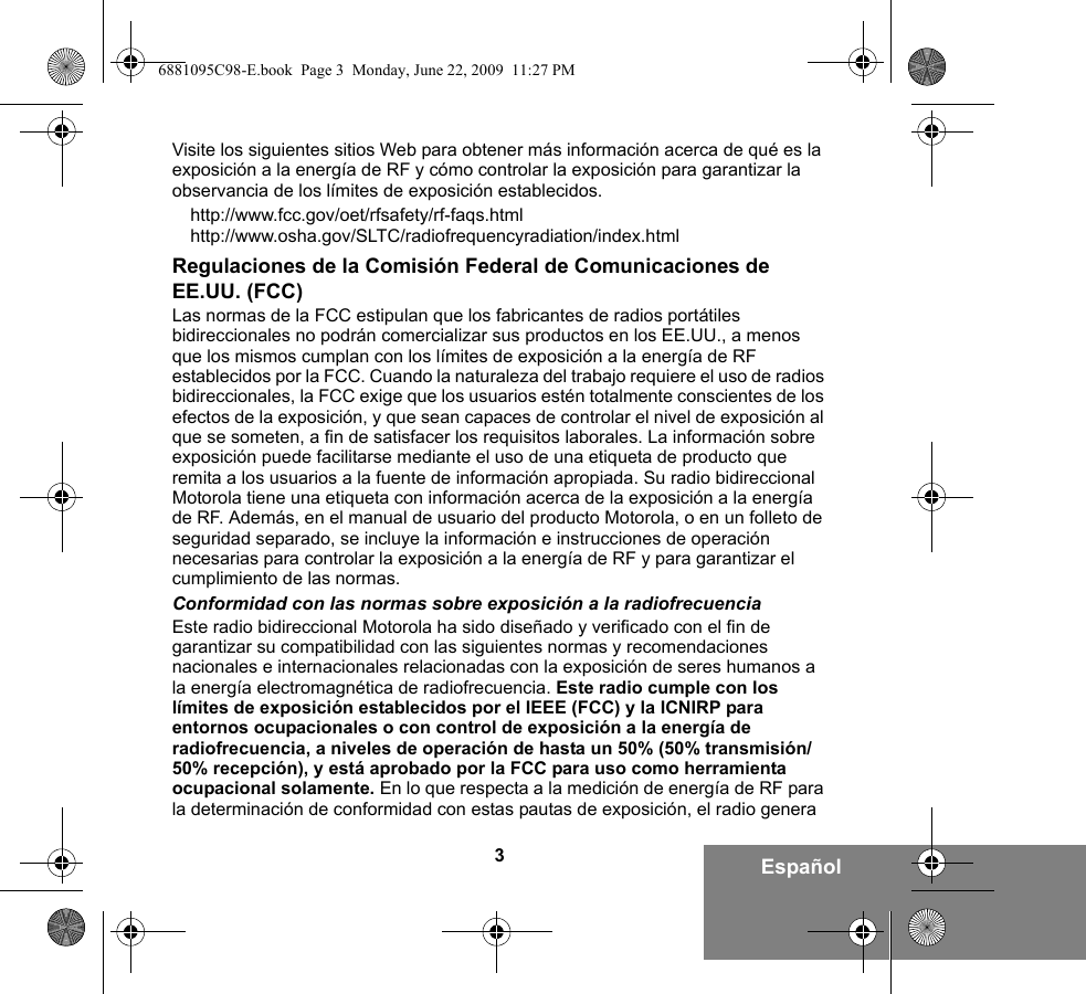 3EspañolVisite los siguientes sitios Web para obtener más información acerca de qué es la exposición a la energía de RF y cómo controlar la exposición para garantizar la observancia de los límites de exposición establecidos.http://www.fcc.gov/oet/rfsafety/rf-faqs.html http://www.osha.gov/SLTC/radiofrequencyradiation/index.htmlRegulaciones de la Comisión Federal de Comunicaciones de EE.UU. (FCC)Las normas de la FCC estipulan que los fabricantes de radios portátiles bidireccionales no podrán comercializar sus productos en los EE.UU., a menos que los mismos cumplan con los límites de exposición a la energía de RF establecidos por la FCC. Cuando la naturaleza del trabajo requiere el uso de radios bidireccionales, la FCC exige que los usuarios estén totalmente conscientes de los efectos de la exposición, y que sean capaces de controlar el nivel de exposición al que se someten, a fin de satisfacer los requisitos laborales. La información sobre exposición puede facilitarse mediante el uso de una etiqueta de producto que remita a los usuarios a la fuente de información apropiada. Su radio bidireccional Motorola tiene una etiqueta con información acerca de la exposición a la energía de RF. Además, en el manual de usuario del producto Motorola, o en un folleto de seguridad separado, se incluye la información e instrucciones de operación necesarias para controlar la exposición a la energía de RF y para garantizar el cumplimiento de las normas. Conformidad con las normas sobre exposición a la radiofrecuenciaEste radio bidireccional Motorola ha sido diseñado y verificado con el fin de garantizar su compatibilidad con las siguientes normas y recomendaciones nacionales e internacionales relacionadas con la exposición de seres humanos a la energía electromagnética de radiofrecuencia. Este radio cumple con los límites de exposición establecidos por el IEEE (FCC) y la ICNIRP para entornos ocupacionales o con control de exposición a la energía de radiofrecuencia, a niveles de operación de hasta un 50% (50% transmisión/50% recepción), y está aprobado por la FCC para uso como herramienta ocupacional solamente. En lo que respecta a la medición de energía de RF para la determinación de conformidad con estas pautas de exposición, el radio genera 6881095C98-E.book  Page 3  Monday, June 22, 2009  11:27 PM