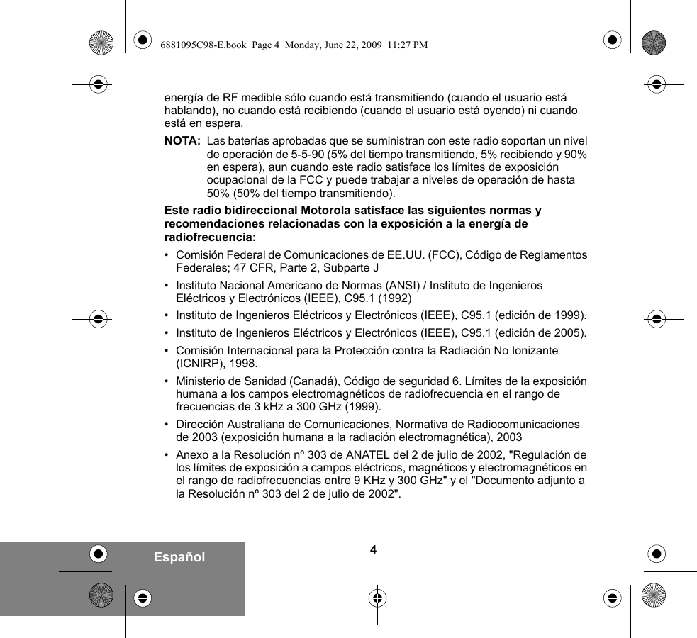 4Españolenergía de RF medible sólo cuando está transmitiendo (cuando el usuario está hablando), no cuando está recibiendo (cuando el usuario está oyendo) ni cuando está en espera. NOTA: Las baterías aprobadas que se suministran con este radio soportan un nivel de operación de 5-5-90 (5% del tiempo transmitiendo, 5% recibiendo y 90% en espera), aun cuando este radio satisface los límites de exposición ocupacional de la FCC y puede trabajar a niveles de operación de hasta 50% (50% del tiempo transmitiendo).Este radio bidireccional Motorola satisface las siguientes normas y recomendaciones relacionadas con la exposición a la energía de radiofrecuencia:• Comisión Federal de Comunicaciones de EE.UU. (FCC), Código de Reglamentos Federales; 47 CFR, Parte 2, Subparte J• Instituto Nacional Americano de Normas (ANSI) / Instituto de Ingenieros Eléctricos y Electrónicos (IEEE), C95.1 (1992)• Instituto de Ingenieros Eléctricos y Electrónicos (IEEE), C95.1 (edición de 1999).• Instituto de Ingenieros Eléctricos y Electrónicos (IEEE), C95.1 (edición de 2005).• Comisión Internacional para la Protección contra la Radiación No Ionizante (ICNIRP), 1998.• Ministerio de Sanidad (Canadá), Código de seguridad 6. Límites de la exposición humana a los campos electromagnéticos de radiofrecuencia en el rango de frecuencias de 3 kHz a 300 GHz (1999).• Dirección Australiana de Comunicaciones, Normativa de Radiocomunicaciones de 2003 (exposición humana a la radiación electromagnética), 2003• Anexo a la Resolución nº 303 de ANATEL del 2 de julio de 2002, &quot;Regulación de los límites de exposición a campos eléctricos, magnéticos y electromagnéticos en el rango de radiofrecuencias entre 9 KHz y 300 GHz&quot; y el &quot;Documento adjunto a la Resolución nº 303 del 2 de julio de 2002&quot;.6881095C98-E.book  Page 4  Monday, June 22, 2009  11:27 PM