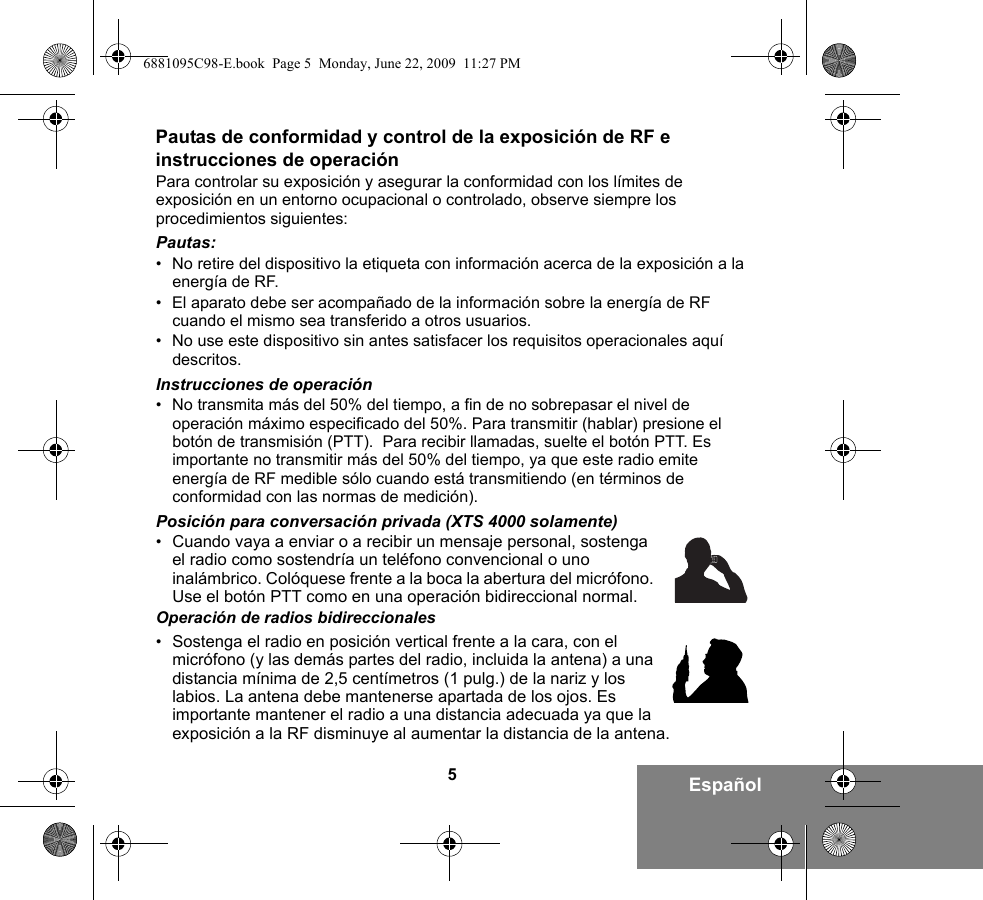 5EspañolPautas de conformidad y control de la exposición de RF e instrucciones de operaciónPara controlar su exposición y asegurar la conformidad con los límites de exposición en un entorno ocupacional o controlado, observe siempre los procedimientos siguientes:Pautas:• No retire del dispositivo la etiqueta con información acerca de la exposición a la energía de RF.• El aparato debe ser acompañado de la información sobre la energía de RF cuando el mismo sea transferido a otros usuarios.• No use este dispositivo sin antes satisfacer los requisitos operacionales aquí descritos.Instrucciones de operación• No transmita más del 50% del tiempo, a fin de no sobrepasar el nivel de operación máximo especificado del 50%. Para transmitir (hablar) presione el botón de transmisión (PTT).  Para recibir llamadas, suelte el botón PTT. Es importante no transmitir más del 50% del tiempo, ya que este radio emite energía de RF medible sólo cuando está transmitiendo (en términos de conformidad con las normas de medición).Posición para conversación privada (XTS 4000 solamente)•Cuando vaya a enviar o a recibir un mensaje personal, sostenga el radio como sostendría un teléfono convencional o uno inalámbrico. Colóquese frente a la boca la abertura del micrófono. Use el botón PTT como en una operación bidireccional normal. Operación de radios bidireccionales•Sostenga el radio en posición vertical frente a la cara, con el micrófono (y las demás partes del radio, incluida la antena) a una distancia mínima de 2,5 centímetros (1 pulg.) de la nariz y los labios. La antena debe mantenerse apartada de los ojos. Es importante mantener el radio a una distancia adecuada ya que la exposición a la RF disminuye al aumentar la distancia de la antena.6881095C98-E.book  Page 5  Monday, June 22, 2009  11:27 PM