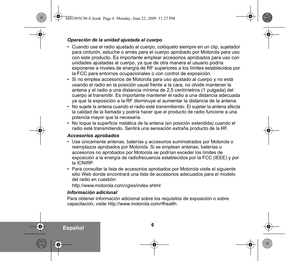 6EspañolOperación de la unidad ajustada al cuerpo•Cuando use el radio ajustado al cuerpo, colóquelo siempre en un clip, sujetador para cinturón, estuche o arnés para el cuerpo aprobado por Motorola para uso con este producto. Es importante emplear accesorios aprobados para uso con unidades ajustadas al cuerpo, ya que de otra manera el usuario podría exponerse a niveles de energía de RF superiores a los límites establecidos por la FCC para entornos ocupacionales o con control de exposición.   •Si no emplea accesorios de Motorola para uso ajustado al cuerpo y no está usando el radio en la posición usual frente a la cara, no olvide mantener la antena y el radio a una distancia mínima de 2,5 centímetros (1 pulgada) del cuerpo al transmitir. Es importante mantener el radio a una distancia adecuada ya que la exposición a la RF disminuye al aumentar la distancia de la antena.• No sujete la antena cuando el radio esté transmitiendo. El sujetar la antena afecta la calidad de la llamada y podría hacer que el producto de radio funcione a una potencia mayor que la necesaria.• No toque la superficie metálica de la antena (en posición extendida) cuando el radio esté transmitiendo. Sentirá una sensación extraña producto de la RF.Accesorios aprobados• Use únicamente antenas, baterías y accesorios suministrados por Motorola o reemplazos aprobados por Motorola. Si se emplean antenas, baterías o accesorios no aprobados por Motorola se podrían exceder los límites de exposición a la energía de radiofrecuencia establecidos por la FCC (IEEE) y por la ICNIRP.• Para consultar la lista de accesorios aprobados por Motorola visite el siguiente sitio Web donde encontrará una lista de accesorios adecuados para el modelo del radio en cuestión:http://www.motorola.com/cgiss/index.shtmlInformación adicionalPara obtener información adicional sobre los requisitos de exposición o sobre capacitación, visite http://www.motorola.com/rfhealth.6881095C98-E.book  Page 6  Monday, June 22, 2009  11:27 PM