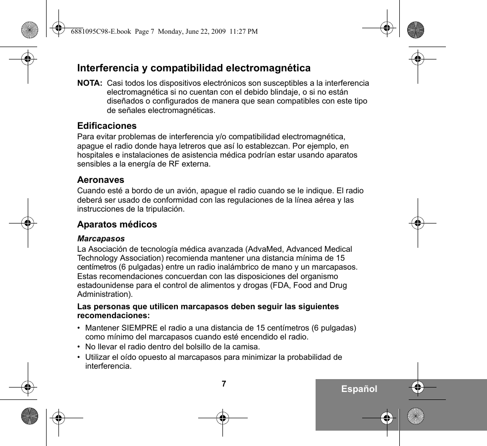 7EspañolInterferencia y compatibilidad electromagnéticaNOTA: Casi todos los dispositivos electrónicos son susceptibles a la interferencia electromagnética si no cuentan con el debido blindaje, o si no están diseñados o configurados de manera que sean compatibles con este tipo de señales electromagnéticas.EdificacionesPara evitar problemas de interferencia y/o compatibilidad electromagnética, apague el radio donde haya letreros que así lo establezcan. Por ejemplo, en hospitales e instalaciones de asistencia médica podrían estar usando aparatos sensibles a la energía de RF externa.AeronavesCuando esté a bordo de un avión, apague el radio cuando se le indique. El radio deberá ser usado de conformidad con las regulaciones de la línea aérea y las instrucciones de la tripulación.Aparatos médicosMarcapasosLa Asociación de tecnología médica avanzada (AdvaMed, Advanced Medical Technology Association) recomienda mantener una distancia mínima de 15 centímetros (6 pulgadas) entre un radio inalámbrico de mano y un marcapasos. Estas recomendaciones concuerdan con las disposiciones del organismo estadounidense para el control de alimentos y drogas (FDA, Food and Drug Administration).Las personas que utilicen marcapasos deben seguir las siguientes recomendaciones:• Mantener SIEMPRE el radio a una distancia de 15 centímetros (6 pulgadas) como mínimo del marcapasos cuando esté encendido el radio.• No llevar el radio dentro del bolsillo de la camisa.• Utilizar el oído opuesto al marcapasos para minimizar la probabilidad de interferencia.6881095C98-E.book  Page 7  Monday, June 22, 2009  11:27 PM