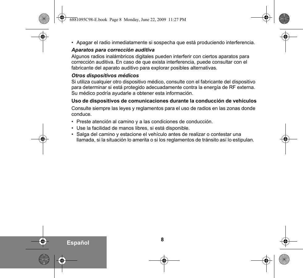 8Español• Apagar el radio inmediatamente si sospecha que está produciendo interferencia.Aparatos para corrección auditivaAlgunos radios inalámbricos digitales pueden interferir con ciertos aparatos para corrección auditiva. En caso de que exista interferencia, puede consultar con el fabricante del aparato auditivo para explorar posibles alternativas.Otros dispositivos médicosSi utiliza cualquier otro dispositivo médico, consulte con el fabricante del dispositivo para determinar si está protegido adecuadamente contra la energía de RF externa. Su médico podría ayudarle a obtener esta información.Uso de dispositivos de comunicaciones durante la conducción de vehículosConsulte siempre las leyes y reglamentos para el uso de radios en las zonas donde conduce.• Preste atención al camino y a las condiciones de conducción.• Use la facilidad de manos libres, si está disponible.• Salga del camino y estacione el vehículo antes de realizar o contestar una llamada, si la situación lo amerita o si los reglamentos de tránsito así lo estipulan.  6881095C98-E.book  Page 8  Monday, June 22, 2009  11:27 PM