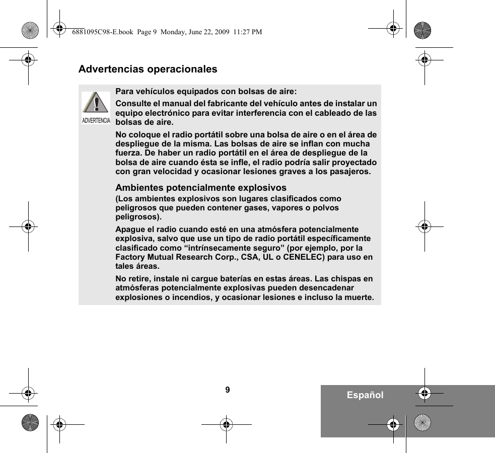 9EspañolAdvertencias operacionalesPara vehículos equipados con bolsas de aire:Consulte el manual del fabricante del vehículo antes de instalar un equipo electrónico para evitar interferencia con el cableado de las bolsas de aire.No coloque el radio portátil sobre una bolsa de aire o en el área de despliegue de la misma. Las bolsas de aire se inflan con mucha fuerza. De haber un radio portátil en el área de despliegue de la bolsa de aire cuando ésta se infle, el radio podría salir proyectado con gran velocidad y ocasionar lesiones graves a los pasajeros.Ambientes potencialmente explosivos  (Los ambientes explosivos son lugares clasificados como peligrosos que pueden contener gases, vapores o polvos peligrosos). Apague el radio cuando esté en una atmósfera potencialmente explosiva, salvo que use un tipo de radio portátil específicamente clasificado como “intrínsecamente seguro” (por ejemplo, por la Factory Mutual Research Corp., CSA, UL o CENELEC) para uso en tales áreas. No retire, instale ni cargue baterías en estas áreas. Las chispas en atmósferas potencialmente explosivas pueden desencadenar explosiones o incendios, y ocasionar lesiones e incluso la muerte.  ADVERTENCIA6881095C98-E.book  Page 9  Monday, June 22, 2009  11:27 PM