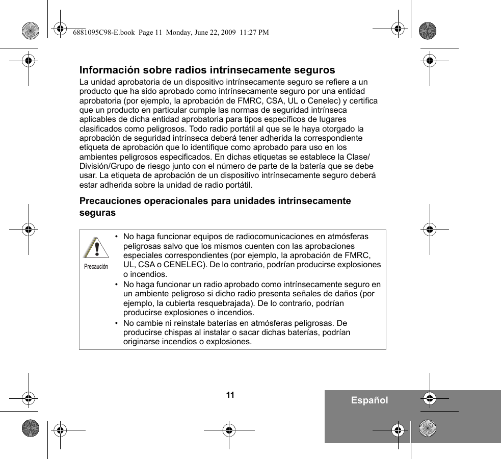 11 EspañolInformación sobre radios intrínsecamente segurosLa unidad aprobatoria de un dispositivo intrínsecamente seguro se refiere a un producto que ha sido aprobado como intrínsecamente seguro por una entidad aprobatoria (por ejemplo, la aprobación de FMRC, CSA, UL o Cenelec) y certifica que un producto en particular cumple las normas de seguridad intrínseca aplicables de dicha entidad aprobatoria para tipos específicos de lugares clasificados como peligrosos. Todo radio portátil al que se le haya otorgado la aprobación de seguridad intrínseca deberá tener adherida la correspondiente etiqueta de aprobación que lo identifique como aprobado para uso en los ambientes peligrosos especificados. En dichas etiquetas se establece la Clase/División/Grupo de riesgo junto con el número de parte de la batería que se debe usar. La etiqueta de aprobación de un dispositivo intrínsecamente seguro deberá estar adherida sobre la unidad de radio portátil.Precauciones operacionales para unidades intrínsecamente seguras• No haga funcionar equipos de radiocomunicaciones en atmósferas peligrosas salvo que los mismos cuenten con las aprobaciones especiales correspondientes (por ejemplo, la aprobación de FMRC, UL, CSA o CENELEC). De lo contrario, podrían producirse explosiones o incendios.• No haga funcionar un radio aprobado como intrínsecamente seguro en un ambiente peligroso si dicho radio presenta señales de daños (por ejemplo, la cubierta resquebrajada). De lo contrario, podrían producirse explosiones o incendios.• No cambie ni reinstale baterías en atmósferas peligrosas. De producirse chispas al instalar o sacar dichas baterías, podrían originarse incendios o explosiones.Precaución6881095C98-E.book  Page 11  Monday, June 22, 2009  11:27 PM