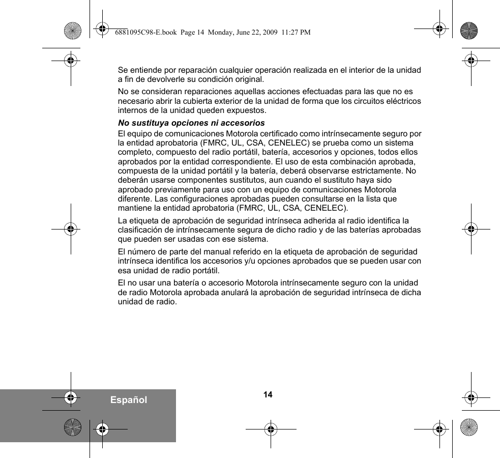 14EspañolSe entiende por reparación cualquier operación realizada en el interior de la unidad a fin de devolverle su condición original.No se consideran reparaciones aquellas acciones efectuadas para las que no es necesario abrir la cubierta exterior de la unidad de forma que los circuitos eléctricos internos de la unidad queden expuestos. No sustituya opciones ni accesoriosEl equipo de comunicaciones Motorola certificado como intrínsecamente seguro por la entidad aprobatoria (FMRC, UL, CSA, CENELEC) se prueba como un sistema completo, compuesto del radio portátil, batería, accesorios y opciones, todos ellos aprobados por la entidad correspondiente. El uso de esta combinación aprobada, compuesta de la unidad portátil y la batería, deberá observarse estrictamente. No deberán usarse componentes sustitutos, aun cuando el sustituto haya sido aprobado previamente para uso con un equipo de comunicaciones Motorola diferente. Las configuraciones aprobadas pueden consultarse en la lista que mantiene la entidad aprobatoria (FMRC, UL, CSA, CENELEC).   La etiqueta de aprobación de seguridad intrínseca adherida al radio identifica la clasificación de intrínsecamente segura de dicho radio y de las baterías aprobadas que pueden ser usadas con ese sistema. El número de parte del manual referido en la etiqueta de aprobación de seguridad intrínseca identifica los accesorios y/u opciones aprobados que se pueden usar con esa unidad de radio portátil. El no usar una batería o accesorio Motorola intrínsecamente seguro con la unidad de radio Motorola aprobada anulará la aprobación de seguridad intrínseca de dicha unidad de radio. 6881095C98-E.book  Page 14  Monday, June 22, 2009  11:27 PM