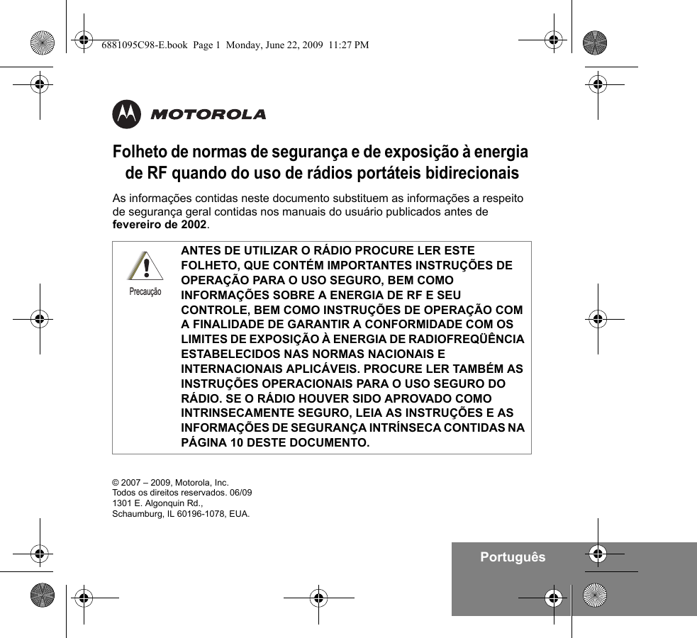 PortuguêsFolheto de normas de segurança e de exposição à energia de RF quando do uso de rádios portáteis bidirecionaisAs informações contidas neste documento substituem as informações a respeito de segurança geral contidas nos manuais do usuário publicados antes de fevereiro de 2002. ANTES DE UTILIZAR O RÁDIO PROCURE LER ESTE FOLHETO, QUE CONTÉM IMPORTANTES INSTRUÇÕES DE OPERAÇÃO PARA O USO SEGURO, BEM COMO INFORMAÇÕES SOBRE A ENERGIA DE RF E SEU CONTROLE, BEM COMO INSTRUÇÕES DE OPERAÇÃO COM A FINALIDADE DE GARANTIR A CONFORMIDADE COM OS LIMITES DE EXPOSIÇÃO À ENERGIA DE RADIOFREQÜÊNCIA ESTABELECIDOS NAS NORMAS NACIONAIS E INTERNACIONAIS APLICÁVEIS. PROCURE LER TAMBÉM AS INSTRUÇÕES OPERACIONAIS PARA O USO SEGURO DO RÁDIO. SE O RÁDIO HOUVER SIDO APROVADO COMO INTRINSECAMENTE SEGURO, LEIA AS INSTRUÇÕES E AS INFORMAÇÕES DE SEGURANÇA INTRÍNSECA CONTIDAS NA PÁGINA 10 DESTE DOCUMENTO.Precaução© 2007 – 2009, Motorola, Inc. Todos os direitos reservados. 06/091301 E. Algonquin Rd.,Schaumburg, IL 60196-1078, EUA. 6881095C98-E.book  Page 1  Monday, June 22, 2009  11:27 PM