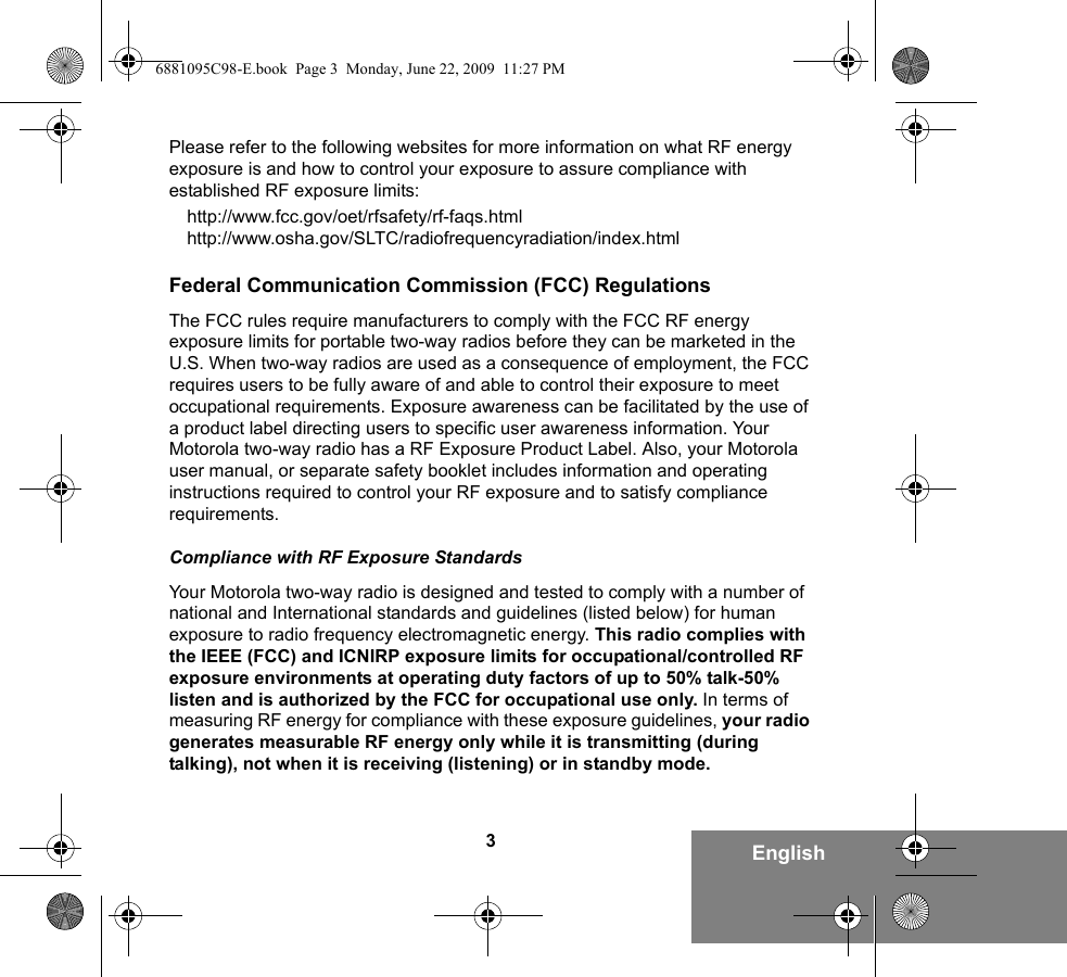 3EnglishPlease refer to the following websites for more information on what RF energy exposure is and how to control your exposure to assure compliance with established RF exposure limits:http://www.fcc.gov/oet/rfsafety/rf-faqs.html http://www.osha.gov/SLTC/radiofrequencyradiation/index.htmlFederal Communication Commission (FCC) RegulationsThe FCC rules require manufacturers to comply with the FCC RF energy exposure limits for portable two-way radios before they can be marketed in the U.S. When two-way radios are used as a consequence of employment, the FCC requires users to be fully aware of and able to control their exposure to meet occupational requirements. Exposure awareness can be facilitated by the use of a product label directing users to specific user awareness information. Your Motorola two-way radio has a RF Exposure Product Label. Also, your Motorola user manual, or separate safety booklet includes information and operating instructions required to control your RF exposure and to satisfy compliance requirements. Compliance with RF Exposure StandardsYour Motorola two-way radio is designed and tested to comply with a number of national and International standards and guidelines (listed below) for human exposure to radio frequency electromagnetic energy. This radio complies with the IEEE (FCC) and ICNIRP exposure limits for occupational/controlled RF exposure environments at operating duty factors of up to 50% talk-50% listen and is authorized by the FCC for occupational use only. In terms of measuring RF energy for compliance with these exposure guidelines, your radio generates measurable RF energy only while it is transmitting (during talking), not when it is receiving (listening) or in standby mode.6881095C98-E.book  Page 3  Monday, June 22, 2009  11:27 PM