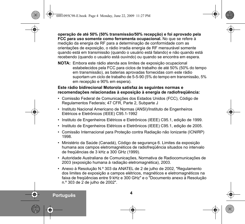 4Portuguêsoperação de até 50% (50% transmissão/50% recepção) e foi aprovado pela FCC para uso somente como ferramenta ocupacional. No que se refere à medição da energia de RF para a determinação de conformidade com as orientações de exposição, o rádio irradia energia de RF mensurável somente quando está em transmissão (quando o usuário está falando) e não quando está recebendo (quando o usuário está ouvindo) ou quando se encontra em espera.NOTA: Embora este rádio atenda aos limites de exposição ocupacional estabelecidos pela FCC para ciclos de trabalho de até 50% (50% do tempo em transmissão), as baterias aprovadas fornecidas com este rádio suportam um ciclo de trabalho de 5-5-90 (5% do tempo em transmissão, 5% em recepção e 90% em espera).Este rádio bidirecional Motorola satisfaz às seguintes normas e recomendações relacionadas à exposição à energia de radiofreqüência:• Comissão Federal de Comunicações dos Estados Unidos (FCC), Código de Regulamentos Federais; 47 CFR, Parte 2, Subparte J• Instituto Nacional Americano de Normas (ANSI)/Instituto de Engenheiros Elétricos e Eletrônicos (IEEE) C95.1-1992• Instituto de Engenheiros Elétricos e Eletrônicos (IEEE) C95.1, edição de 1999.• Instituto de Engenheiros Elétricos e Eletrônicos (IEEE) C95.1, edição de 2005.• Comissão Internacional para Proteção contra Radiação não Ionizante (ICNIRP) 1998.• Ministério da Saúde (Canadá), Código de segurança 6. Limites da exposição humana aos campos eletromagnéticos de radiofreqüência situados no intervalo de freqüências de 3 kHz a 300 GHz (1999).• Autoridade Australiana de Comunicações, Normativa de Radiocomunicações de 2003 (exposição humana à radiação eletromagnética), 2003.• Anexo à Resolução N.º 303 da ANATEL de 2 de julho de 2002, &quot;Regulamento dos limites de exposição a campos elétricos, magnéticos e eletromagnéticos na faixa de freqüências entre 9 kHz e 300 GHz&quot; e o &quot;Documento anexo à Resolução n.º 303 de 2 de julho de 2002&quot;.6881095C98-E.book  Page 4  Monday, June 22, 2009  11:27 PM