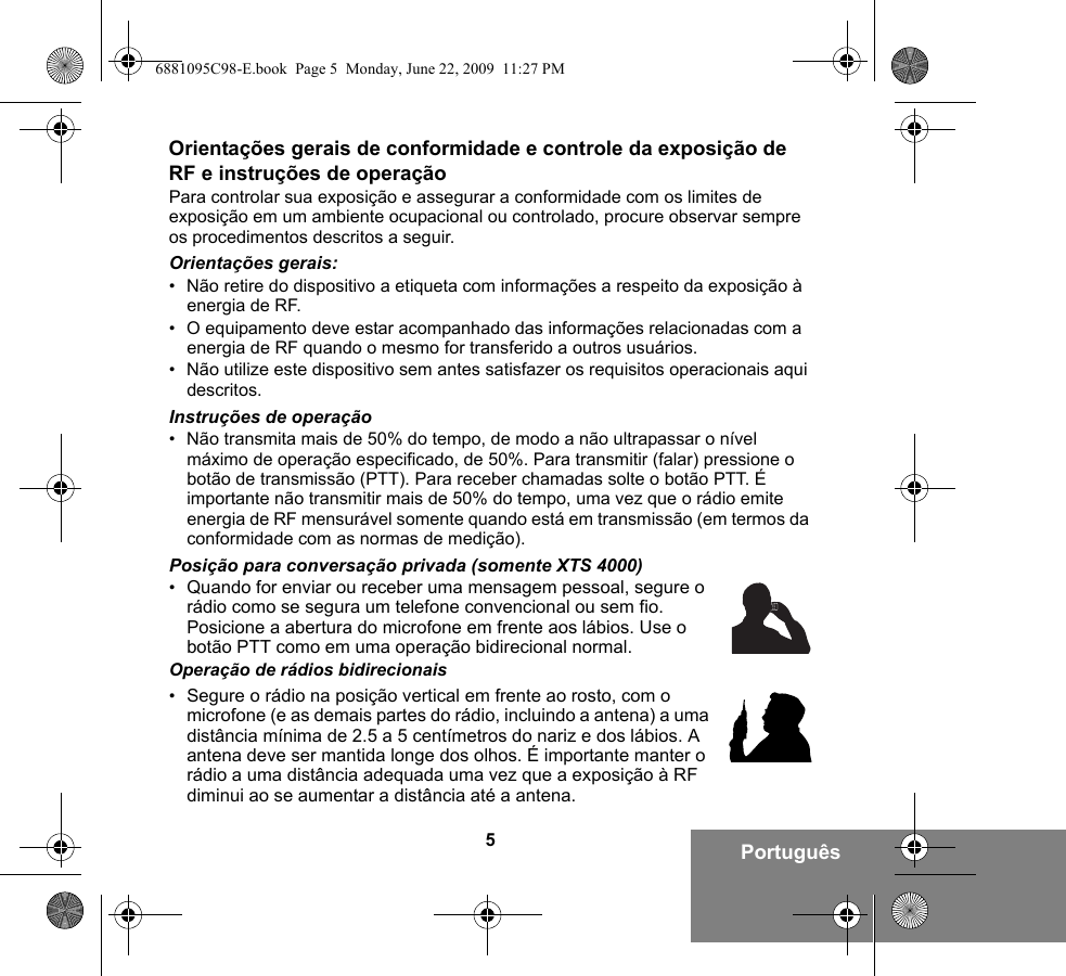 5PortuguêsOrientações gerais de conformidade e controle da exposição de RF e instruções de operaçãoPara controlar sua exposição e assegurar a conformidade com os limites de exposição em um ambiente ocupacional ou controlado, procure observar sempre os procedimentos descritos a seguir.Orientações gerais:• Não retire do dispositivo a etiqueta com informações a respeito da exposição à energia de RF.• O equipamento deve estar acompanhado das informações relacionadas com a energia de RF quando o mesmo for transferido a outros usuários.• Não utilize este dispositivo sem antes satisfazer os requisitos operacionais aqui descritos.Instruções de operação• Não transmita mais de 50% do tempo, de modo a não ultrapassar o nível máximo de operação especificado, de 50%. Para transmitir (falar) pressione o botão de transmissão (PTT). Para receber chamadas solte o botão PTT. É importante não transmitir mais de 50% do tempo, uma vez que o rádio emite energia de RF mensurável somente quando está em transmissão (em termos da conformidade com as normas de medição).Posição para conversação privada (somente XTS 4000)•Quando for enviar ou receber uma mensagem pessoal, segure o rádio como se segura um telefone convencional ou sem fio. Posicione a abertura do microfone em frente aos lábios. Use o botão PTT como em uma operação bidirecional normal.Operação de rádios bidirecionais•Segure o rádio na posição vertical em frente ao rosto, com o microfone (e as demais partes do rádio, incluindo a antena) a uma distância mínima de 2.5 a 5 centímetros do nariz e dos lábios. A antena deve ser mantida longe dos olhos. É importante manter o rádio a uma distância adequada uma vez que a exposição à RF diminui ao se aumentar a distância até a antena.6881095C98-E.book  Page 5  Monday, June 22, 2009  11:27 PM