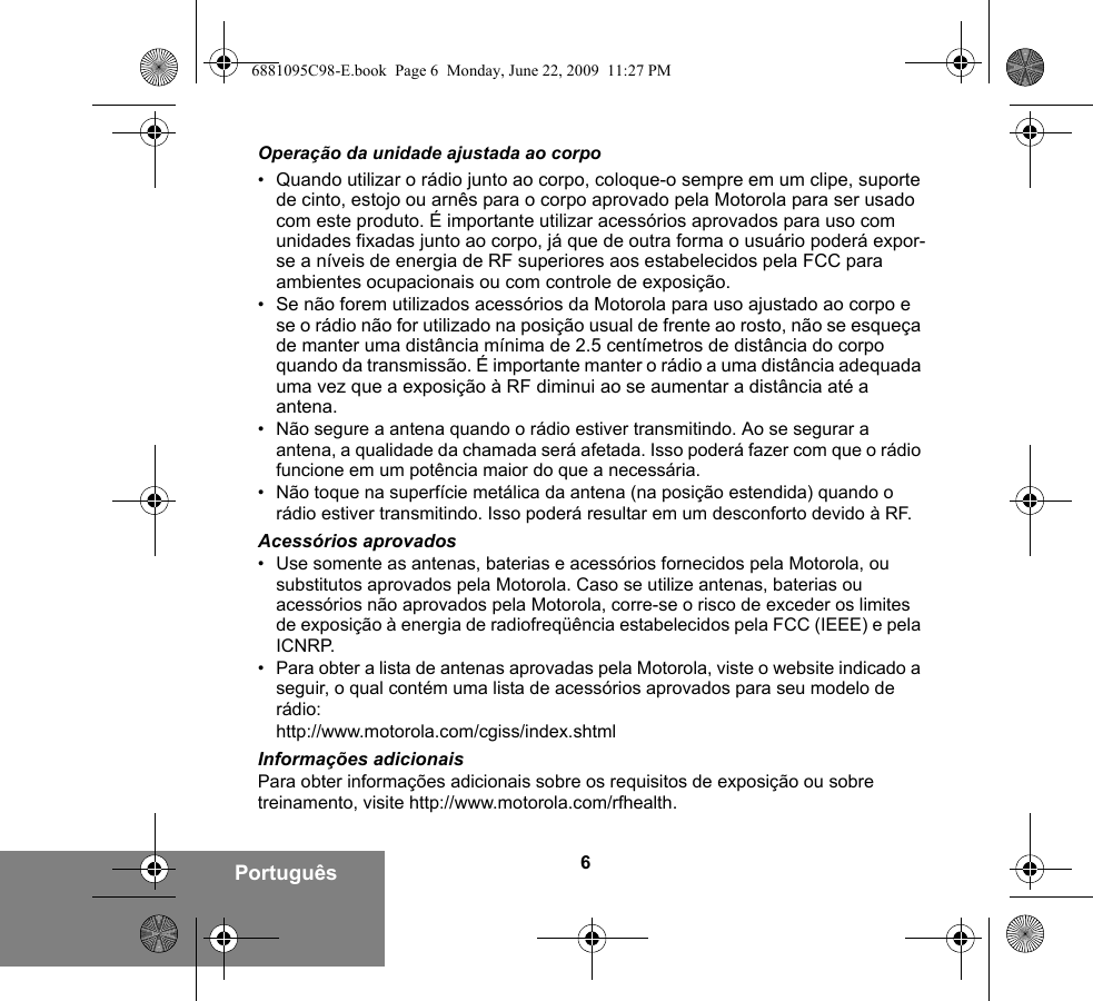 6PortuguêsOperação da unidade ajustada ao corpo•Quando utilizar o rádio junto ao corpo, coloque-o sempre em um clipe, suporte de cinto, estojo ou arnês para o corpo aprovado pela Motorola para ser usado com este produto. É importante utilizar acessórios aprovados para uso com unidades fixadas junto ao corpo, já que de outra forma o usuário poderá expor-se a níveis de energia de RF superiores aos estabelecidos pela FCC para ambientes ocupacionais ou com controle de exposição. •Se não forem utilizados acessórios da Motorola para uso ajustado ao corpo e se o rádio não for utilizado na posição usual de frente ao rosto, não se esqueça de manter uma distância mínima de 2.5 centímetros de distância do corpo quando da transmissão. É importante manter o rádio a uma distância adequada uma vez que a exposição à RF diminui ao se aumentar a distância até a antena.• Não segure a antena quando o rádio estiver transmitindo. Ao se segurar a antena, a qualidade da chamada será afetada. Isso poderá fazer com que o rádio funcione em um potência maior do que a necessária.• Não toque na superfície metálica da antena (na posição estendida) quando o rádio estiver transmitindo. Isso poderá resultar em um desconforto devido à RF. Acessórios aprovados• Use somente as antenas, baterias e acessórios fornecidos pela Motorola, ou substitutos aprovados pela Motorola. Caso se utilize antenas, baterias ou acessórios não aprovados pela Motorola, corre-se o risco de exceder os limites de exposição à energia de radiofreqüência estabelecidos pela FCC (IEEE) e pela ICNRP.• Para obter a lista de antenas aprovadas pela Motorola, viste o website indicado a seguir, o qual contém uma lista de acessórios aprovados para seu modelo de rádio:http://www.motorola.com/cgiss/index.shtmlInformações adicionaisPara obter informações adicionais sobre os requisitos de exposição ou sobre treinamento, visite http://www.motorola.com/rfhealth.6881095C98-E.book  Page 6  Monday, June 22, 2009  11:27 PM