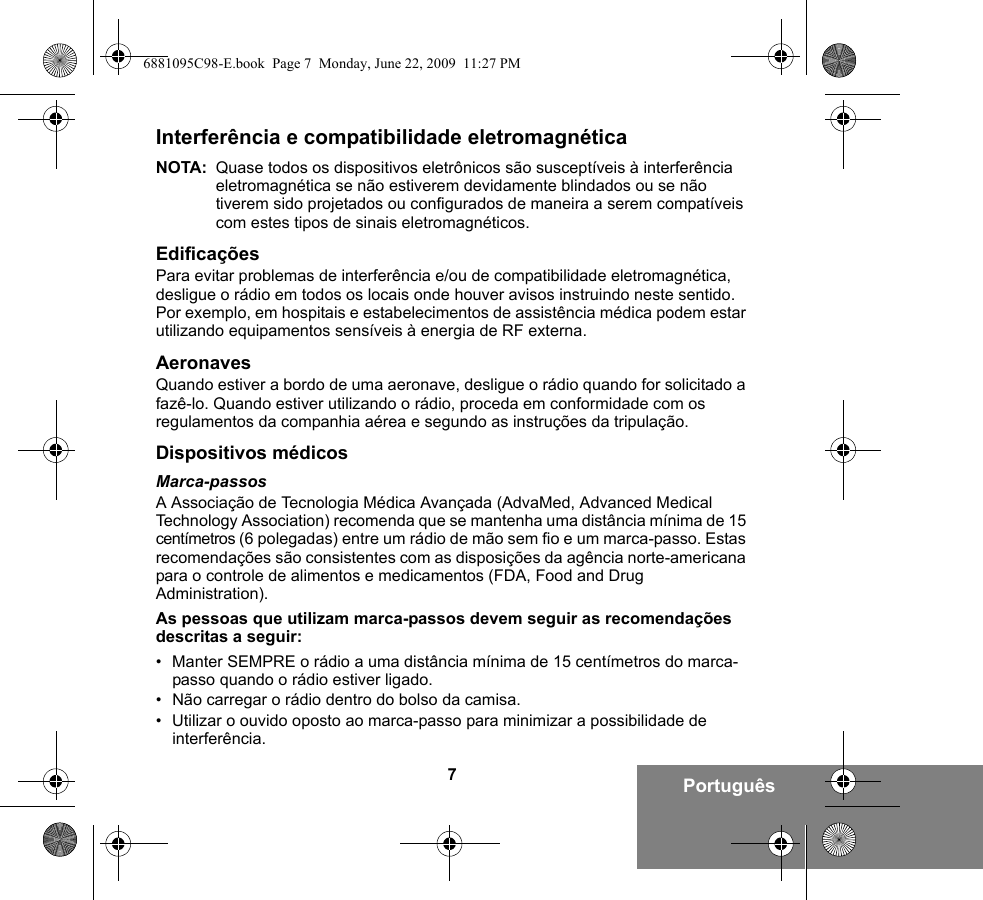 7PortuguêsInterferência e compatibilidade eletromagnéticaNOTA: Quase todos os dispositivos eletrônicos são susceptíveis à interferência eletromagnética se não estiverem devidamente blindados ou se não tiverem sido projetados ou configurados de maneira a serem compatíveis com estes tipos de sinais eletromagnéticos.EdificaçõesPara evitar problemas de interferência e/ou de compatibilidade eletromagnética, desligue o rádio em todos os locais onde houver avisos instruindo neste sentido. Por exemplo, em hospitais e estabelecimentos de assistência médica podem estar utilizando equipamentos sensíveis à energia de RF externa.AeronavesQuando estiver a bordo de uma aeronave, desligue o rádio quando for solicitado a fazê-lo. Quando estiver utilizando o rádio, proceda em conformidade com os regulamentos da companhia aérea e segundo as instruções da tripulação.Dispositivos médicosMarca-passosA Associação de Tecnologia Médica Avançada (AdvaMed, Advanced Medical Technology Association) recomenda que se mantenha uma distância mínima de 15 centímetros (6 polegadas) entre um rádio de mão sem fio e um marca-passo. Estas recomendações são consistentes com as disposições da agência norte-americana para o controle de alimentos e medicamentos (FDA, Food and Drug Administration).As pessoas que utilizam marca-passos devem seguir as recomendações descritas a seguir:• Manter SEMPRE o rádio a uma distância mínima de 15 centímetros do marca-passo quando o rádio estiver ligado.• Não carregar o rádio dentro do bolso da camisa.• Utilizar o ouvido oposto ao marca-passo para minimizar a possibilidade de interferência.6881095C98-E.book  Page 7  Monday, June 22, 2009  11:27 PM