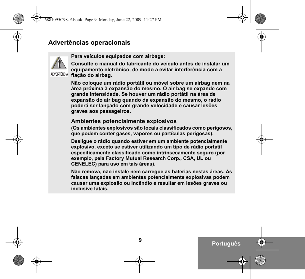 9PortuguêsAdvertências operacionaisPara veículos equipados com airbags:Consulte o manual do fabricante do veículo antes de instalar um equipamento eletrônico, de modo a evitar interferência com a fiação do airbag.Não coloque um rádio portátil ou móvel sobre um airbag nem na área próxima à expansão do mesmo. O air bag se expande com grande intensidade. Se houver um rádio portátil na área de expansão do air bag quando da expansão do mesmo, o rádio poderá ser lançado com grande velocidade e causar lesões graves aos passageiros.Ambientes potencialmente explosivos (Os ambientes explosivos são locais classificados como perigosos, que podem conter gases, vapores ou partículas perigosas). Desligue o rádio quando estiver em um ambiente potencialmente explosivo, exceto se estiver utilizando um tipo de rádio portátil especificamente classificado como intrinsecamente seguro (por exemplo, pela Factory Mutual Research Corp., CSA, UL ou CENELEC) para uso em tais áreas). Não remova, não instale nem carregue as baterias nestas áreas. As faíscas lançadas em ambientes potencialmente explosivas podem causar uma explosão ou incêndio e resultar em lesões graves ou inclusive fatais.ADVERTÊNCIA6881095C98-E.book  Page 9  Monday, June 22, 2009  11:27 PM