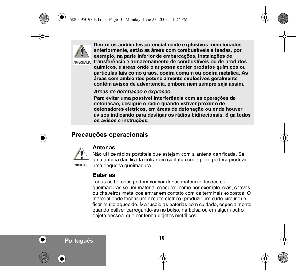 10PortuguêsPrecauções operacionaisDentre os ambientes potencialmente explosivos mencionados anteriormente, estão as áreas com combustíveis situadas, por exemplo, na parte inferior de embarcações, instalações de transferência e armazenamento de combustíveis ou de produtos químicos, e áreas onde o ar possa conter produtos químicos ou partículas tais como grãos, poeira comum ou poeira metálica. As áreas com ambientes potencialmente explosivos geralmente contêm avisos de advertência, embora nem sempre seja assim.Áreas de detonação e explosãoPara evitar uma possível interferência com as operações de detonação, desligue o rádio quando estiver próximo de detonadores elétricos, em áreas de detonação ou onde houver avisos indicando para desligar os rádios bidirecionais. Siga todos os avisos e instruções. AntenasNão utilize rádios portáteis que estejam com a antena danificada. Se uma antena danificada entrar em contato com a pele, poderá produzir uma pequena queimadura.BateriasTodas as baterias podem causar danos materiais, lesões ou queimaduras se um material condutor, como por exemplo jóias, chaves ou chaveiros metálicos entrar em contato com os terminais expostos. O material pode fechar um circuito elétrico (produzir um curto-circuito) e ficar muito aquecido. Manuseie as baterias com cuidado, especialmente quando estiver carregando-as no bolso, na bolsa ou em algum outro objeto pessoal que contenha objetos metálicos.ADVERTÊNCIAPrecaução6881095C98-E.book  Page 10  Monday, June 22, 2009  11:27 PM