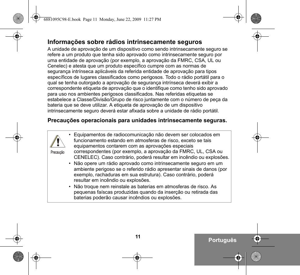 11 PortuguêsInformações sobre rádios intrinsecamente segurosA unidade de aprovação de um dispositivo como sendo intrinsecamente seguro se refere a um produto que tenha sido aprovado como intrinsecamente seguro por uma entidade de aprovação (por exemplo, a aprovação da FMRC, CSA, UL ou Cenelec) e atesta que um produto específico cumpre com as normas de segurança intrínseca aplicáveis da referida entidade de aprovação para tipos específicos de lugares classificados como perigosos. Todo o rádio portátil para o qual se tenha outorgado a aprovação de segurança intrínseca deverá exibir a correspondente etiqueta de aprovação que o identifique como tenho sido aprovado para uso nos ambientes perigosos classificados. Nas referidas etiquetas se estabelece a Classe/Divisão/Grupo de risco juntamente com o número de peça da bateria que se deve utilizar. A etiqueta de aprovação de um dispositivo intrinsecamente seguro deverá estar afixada sobre a unidade de rádio portátil.Precauções operacionais para unidades intrinsecamente seguras.• Equipamentos de radiocomunicação não devem ser colocados em funcionamento estando em atmosferas de risco, exceto se tais equipamentos contarem com as aprovações especiais correspondentes (por exemplo, a aprovação da FMRC, UL, CSA ou CENELEC). Caso contrário, poderá resultar em incêndio ou explosões.• Não opere um rádio aprovado como intrinsecamente seguro em um ambiente perigoso se o referido rádio apresentar sinais de danos (por exemplo, rachaduras em sua estrutura). Caso contrário, poderá resultar em incêndio ou explosões.• Não troque nem reinstale as baterias em atmosferas de risco. As pequenas faíscas produzidas quando da inserção ou retirada das baterias poderão causar incêndios ou explosões.Precaução6881095C98-E.book  Page 11  Monday, June 22, 2009  11:27 PM