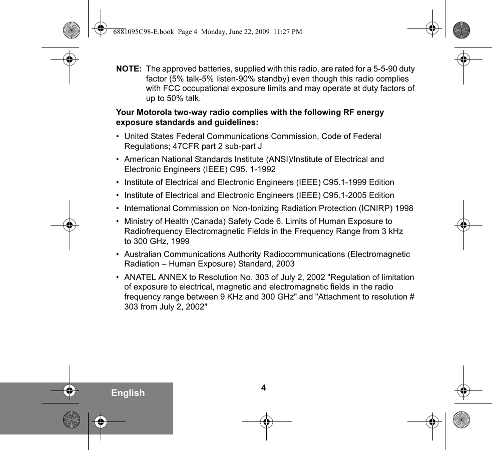 4EnglishNOTE: The approved batteries, supplied with this radio, are rated for a 5-5-90 duty factor (5% talk-5% listen-90% standby) even though this radio complies with FCC occupational exposure limits and may operate at duty factors of up to 50% talk.Your Motorola two-way radio complies with the following RF energy exposure standards and guidelines:• United States Federal Communications Commission, Code of Federal Regulations; 47CFR part 2 sub-part J• American National Standards Institute (ANSI)/Institute of Electrical and Electronic Engineers (IEEE) C95. 1-1992• Institute of Electrical and Electronic Engineers (IEEE) C95.1-1999 Edition• Institute of Electrical and Electronic Engineers (IEEE) C95.1-2005 Edition• International Commission on Non-Ionizing Radiation Protection (ICNIRP) 1998• Ministry of Health (Canada) Safety Code 6. Limits of Human Exposure to Radiofrequency Electromagnetic Fields in the Frequency Range from 3 kHz to 300 GHz, 1999• Australian Communications Authority Radiocommunications (Electromagnetic Radiation – Human Exposure) Standard, 2003• ANATEL ANNEX to Resolution No. 303 of July 2, 2002 &quot;Regulation of limitation of exposure to electrical, magnetic and electromagnetic fields in the radio frequency range between 9 KHz and 300 GHz&quot; and &quot;Attachment to resolution # 303 from July 2, 2002&quot;6881095C98-E.book  Page 4  Monday, June 22, 2009  11:27 PM