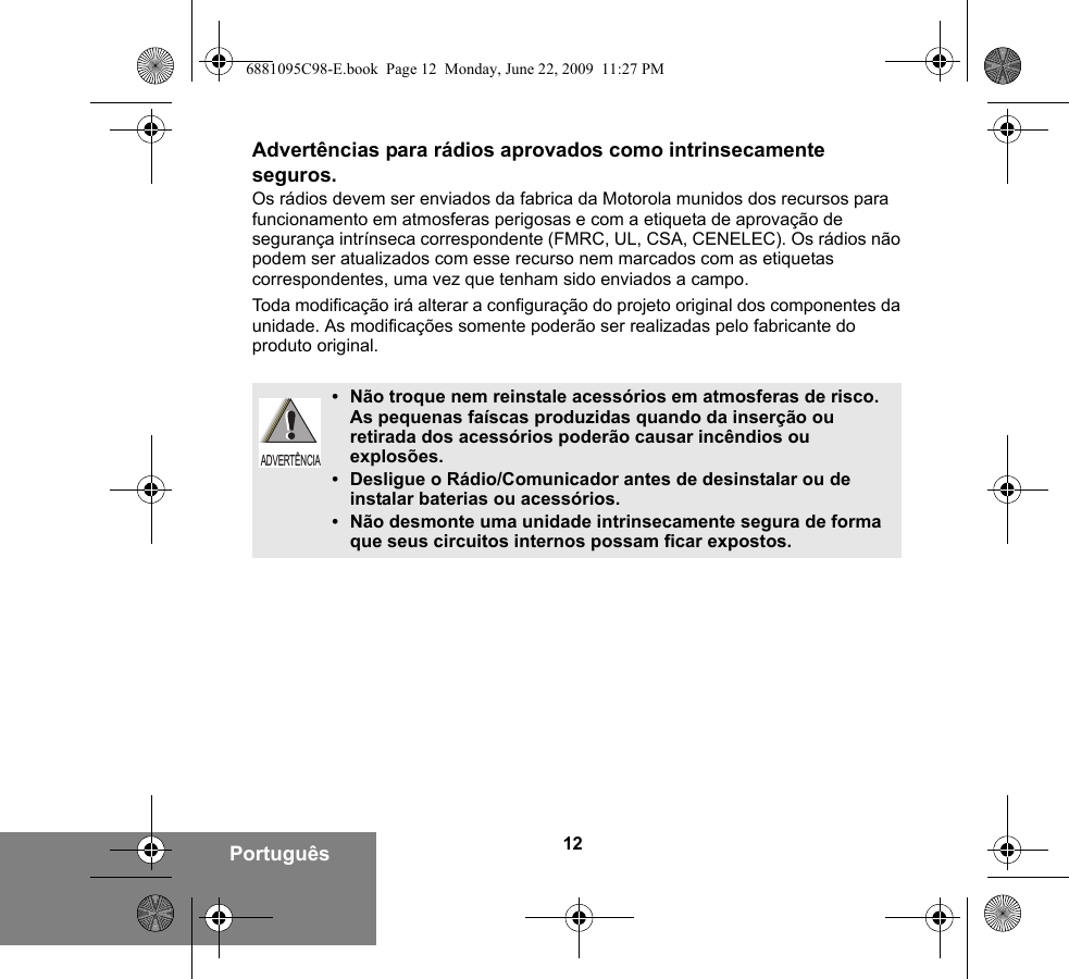 12PortuguêsAdvertências para rádios aprovados como intrinsecamente seguros.Os rádios devem ser enviados da fabrica da Motorola munidos dos recursos para funcionamento em atmosferas perigosas e com a etiqueta de aprovação de segurança intrínseca correspondente (FMRC, UL, CSA, CENELEC). Os rádios não podem ser atualizados com esse recurso nem marcados com as etiquetas correspondentes, uma vez que tenham sido enviados a campo.Toda modificação irá alterar a configuração do projeto original dos componentes da unidade. As modificações somente poderão ser realizadas pelo fabricante do produto original.•Não troque nem reinstale acessórios em atmosferas de risco. As pequenas faíscas produzidas quando da inserção ou retirada dos acessórios poderão causar incêndios ou explosões.•Desligue o Rádio/Comunicador antes de desinstalar ou de instalar baterias ou acessórios.•Não desmonte uma unidade intrinsecamente segura de forma que seus circuitos internos possam ficar expostos.ADVERTÊNCIA6881095C98-E.book  Page 12  Monday, June 22, 2009  11:27 PM