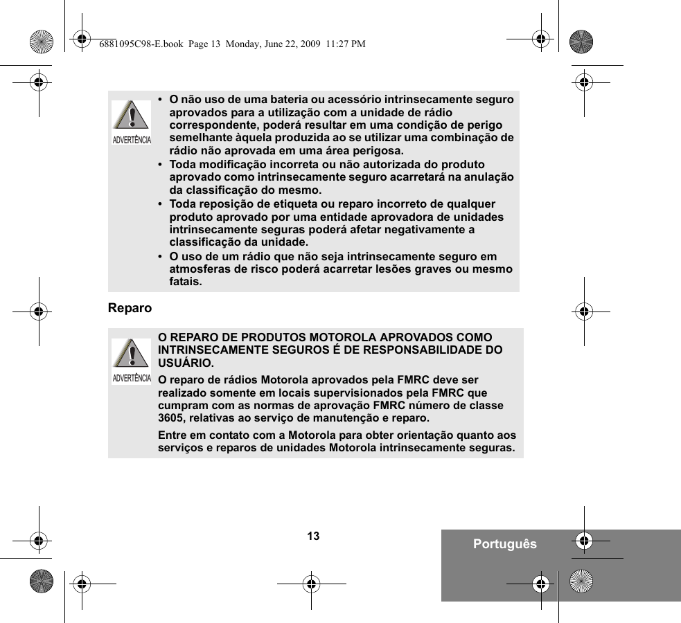 13 PortuguêsReparo•O não uso de uma bateria ou acessório intrinsecamente seguro aprovados para a utilização com a unidade de rádio correspondente, poderá resultar em uma condição de perigo semelhante àquela produzida ao se utilizar uma combinação de rádio não aprovada em uma área perigosa.•Toda modificação incorreta ou não autorizada do produto aprovado como intrinsecamente seguro acarretará na anulação da classificação do mesmo.•Toda reposição de etiqueta ou reparo incorreto de qualquer produto aprovado por uma entidade aprovadora de unidades intrinsecamente seguras poderá afetar negativamente a classificação da unidade.•O uso de um rádio que não seja intrinsecamente seguro em atmosferas de risco poderá acarretar lesões graves ou mesmo fatais.O REPARO DE PRODUTOS MOTOROLA APROVADOS COMO INTRINSECAMENTE SEGUROS É DE RESPONSABILIDADE DO USUÁRIO.O reparo de rádios Motorola aprovados pela FMRC deve ser realizado somente em locais supervisionados pela FMRC que cumpram com as normas de aprovação FMRC número de classe 3605, relativas ao serviço de manutenção e reparo. Entre em contato com a Motorola para obter orientação quanto aos serviços e reparos de unidades Motorola intrinsecamente seguras. ADVERTÊNCIAADVERTÊNCIA6881095C98-E.book  Page 13  Monday, June 22, 2009  11:27 PM