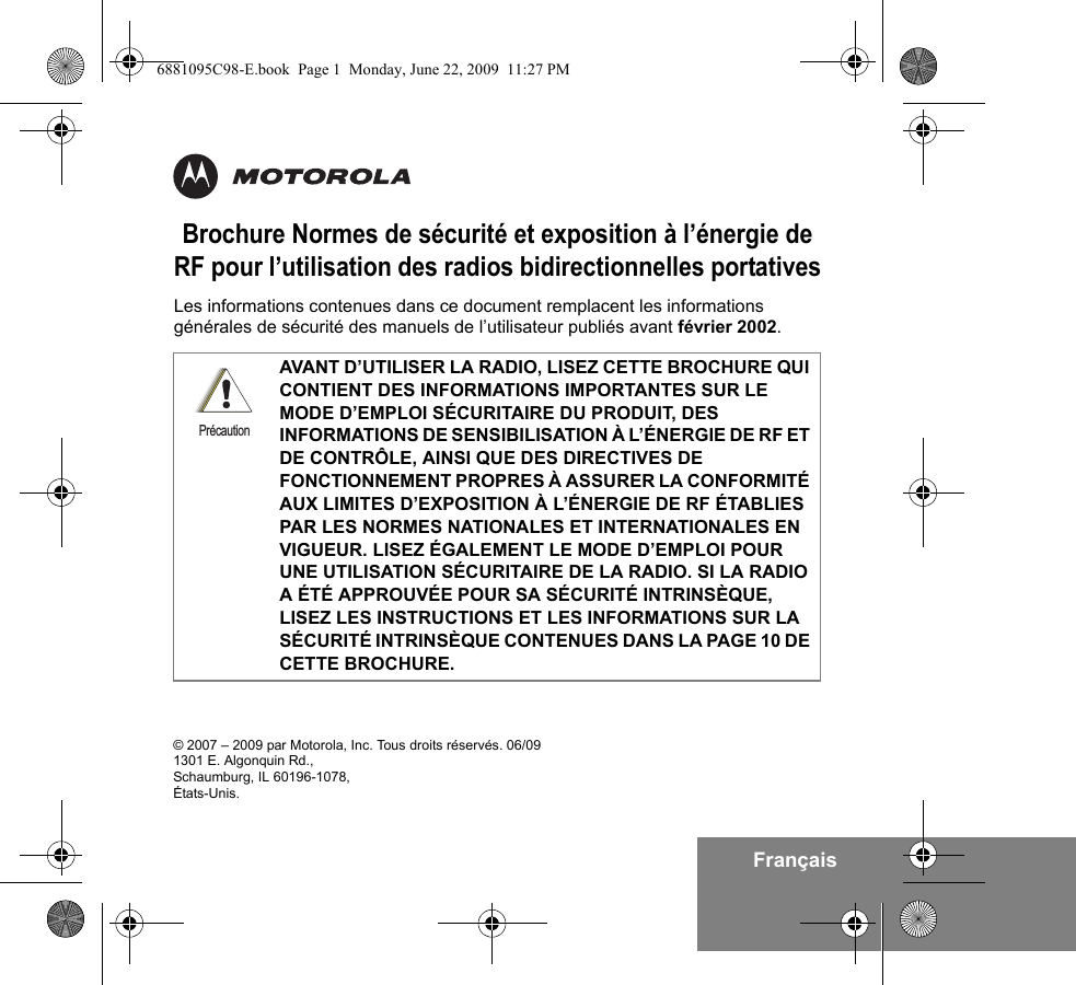 FrançaisBrochure Normes de sécurité et exposition à l’énergie de RF pour l’utilisation des radios bidirectionnelles portativesLes informations contenues dans ce document remplacent les informations générales de sécurité des manuels de l’utilisateur publiés avant février 2002. AVANT D’UTILISER LA RADIO, LISEZ CETTE BROCHURE QUI CONTIENT DES INFORMATIONS IMPORTANTES SUR LE MODE D’EMPLOI SÉCURITAIRE DU PRODUIT, DES INFORMATIONS DE SENSIBILISATION À L’ÉNERGIE DE RF ET DE CONTRÔLE, AINSI QUE DES DIRECTIVES DE FONCTIONNEMENT PROPRES À ASSURER LA CONFORMITÉ AUX LIMITES D’EXPOSITION À L’ÉNERGIE DE RF ÉTABLIES PAR LES NORMES NATIONALES ET INTERNATIONALES EN VIGUEUR. LISEZ ÉGALEMENT LE MODE D’EMPLOI POUR UNE UTILISATION SÉCURITAIRE DE LA RADIO. SI LA RADIO A ÉTÉ APPROUVÉE POUR SA SÉCURITÉ INTRINSÈQUE, LISEZ LES INSTRUCTIONS ET LES INFORMATIONS SUR LA SÉCURITÉ INTRINSÈQUE CONTENUES DANS LA PAGE 10 DE CETTE BROCHURE.Précaution© 2007 – 2009 par Motorola, Inc. Tous droits réservés. 06/091301 E. Algonquin Rd.,Schaumburg, IL 60196-1078, États-Unis. 6881095C98-E.book  Page 1  Monday, June 22, 2009  11:27 PM