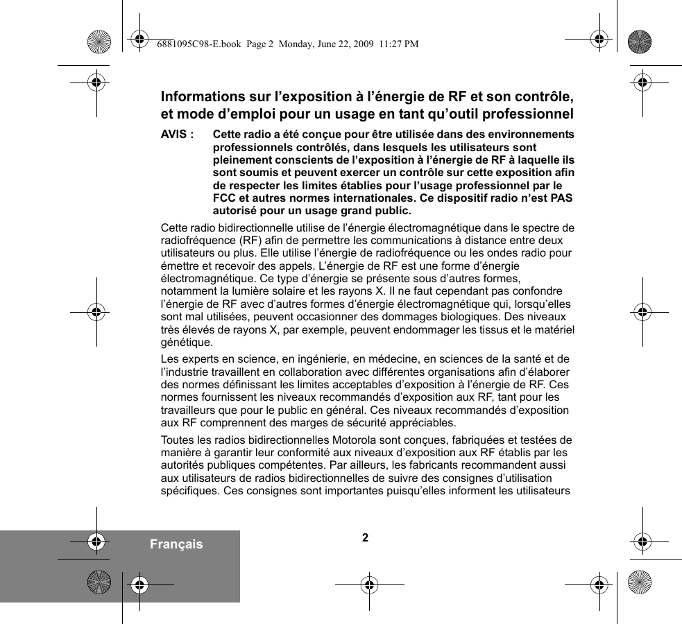 2FrançaisInformations sur l’exposition à l’énergie de RF et son contrôle, et mode d’emploi pour un usage en tant qu’outil professionnel AVIS : Cette radio a été conçue pour être utilisée dans des environnements professionnels contrôlés, dans lesquels les utilisateurs sont pleinement conscients de l’exposition à l’énergie de RF à laquelle ils sont soumis et peuvent exercer un contrôle sur cette exposition afin de respecter les limites établies pour l’usage professionnel par le FCC et autres normes internationales. Ce dispositif radio n’est PAS autorisé pour un usage grand public.Cette radio bidirectionnelle utilise de l’énergie électromagnétique dans le spectre de radiofréquence (RF) afin de permettre les communications à distance entre deux utilisateurs ou plus. Elle utilise l’énergie de radiofréquence ou les ondes radio pour émettre et recevoir des appels. L’énergie de RF est une forme d’énergie électromagnétique. Ce type d’énergie se présente sous d’autres formes, notamment la lumière solaire et les rayons X. Il ne faut cependant pas confondre l’énergie de RF avec d’autres formes d’énergie électromagnétique qui, lorsqu’elles sont mal utilisées, peuvent occasionner des dommages biologiques. Des niveaux très élevés de rayons X, par exemple, peuvent endommager les tissus et le matériel génétique. Les experts en science, en ingénierie, en médecine, en sciences de la santé et de l’industrie travaillent en collaboration avec différentes organisations afin d’élaborer des normes définissant les limites acceptables d’exposition à l’énergie de RF. Ces normes fournissent les niveaux recommandés d’exposition aux RF, tant pour les travailleurs que pour le public en général. Ces niveaux recommandés d’exposition aux RF comprennent des marges de sécurité appréciables.Toutes les radios bidirectionnelles Motorola sont conçues, fabriquées et testées de manière à garantir leur conformité aux niveaux d’exposition aux RF établis par les autorités publiques compétentes. Par ailleurs, les fabricants recommandent aussi aux utilisateurs de radios bidirectionnelles de suivre des consignes d’utilisation spécifiques. Ces consignes sont importantes puisqu’elles informent les utilisateurs 6881095C98-E.book  Page 2  Monday, June 22, 2009  11:27 PM