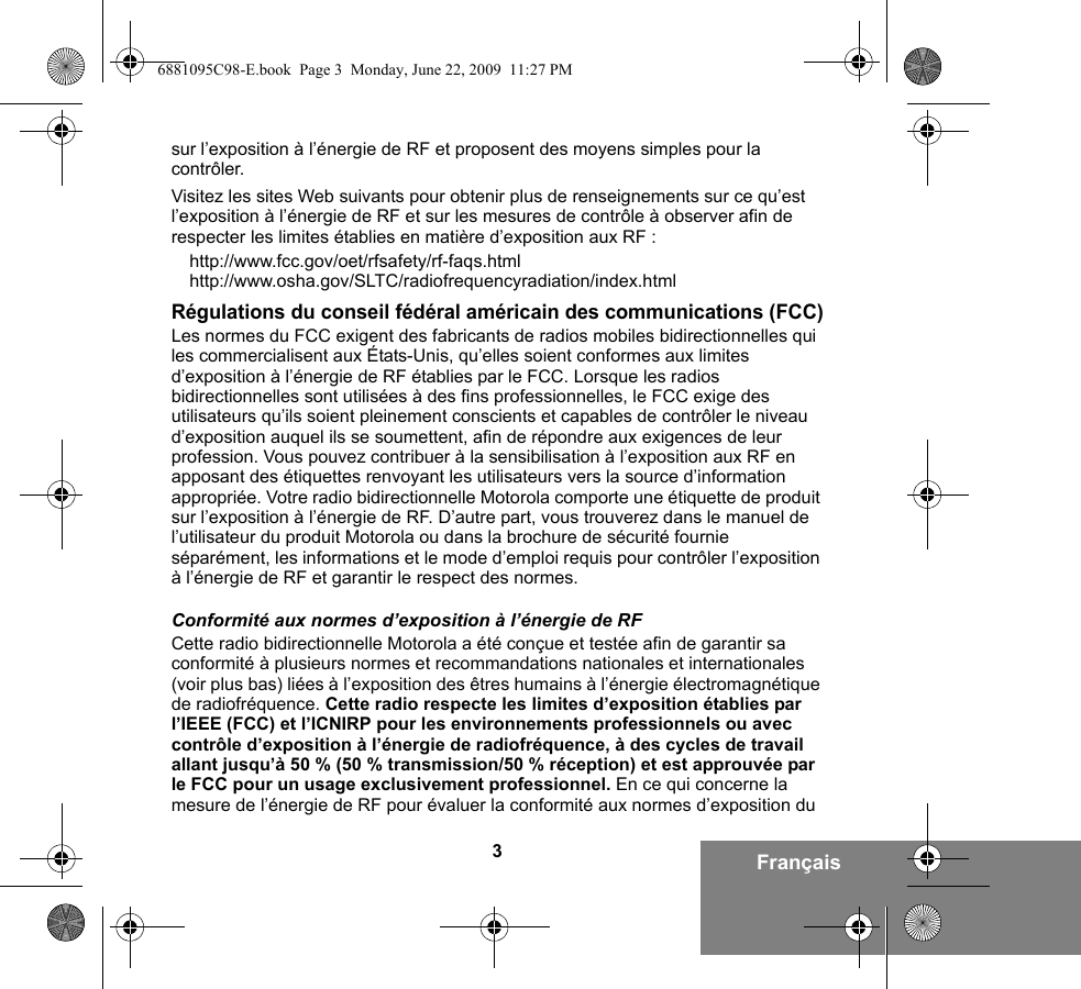 3Françaissur l’exposition à l’énergie de RF et proposent des moyens simples pour la contrôler.Visitez les sites Web suivants pour obtenir plus de renseignements sur ce qu’est l’exposition à l’énergie de RF et sur les mesures de contrôle à observer afin de respecter les limites établies en matière d’exposition aux RF :http://www.fcc.gov/oet/rfsafety/rf-faqs.html http://www.osha.gov/SLTC/radiofrequencyradiation/index.htmlRégulations du conseil fédéral américain des communications (FCC)Les normes du FCC exigent des fabricants de radios mobiles bidirectionnelles qui les commercialisent aux États-Unis, qu’elles soient conformes aux limites d’exposition à l’énergie de RF établies par le FCC. Lorsque les radios bidirectionnelles sont utilisées à des fins professionnelles, le FCC exige des utilisateurs qu’ils soient pleinement conscients et capables de contrôler le niveau d’exposition auquel ils se soumettent, afin de répondre aux exigences de leur profession. Vous pouvez contribuer à la sensibilisation à l’exposition aux RF en apposant des étiquettes renvoyant les utilisateurs vers la source d’information appropriée. Votre radio bidirectionnelle Motorola comporte une étiquette de produit sur l’exposition à l’énergie de RF. D’autre part, vous trouverez dans le manuel de l’utilisateur du produit Motorola ou dans la brochure de sécurité fournie séparément, les informations et le mode d’emploi requis pour contrôler l’exposition à l’énergie de RF et garantir le respect des normes. Conformité aux normes d’exposition à l’énergie de RFCette radio bidirectionnelle Motorola a été conçue et testée afin de garantir sa conformité à plusieurs normes et recommandations nationales et internationales (voir plus bas) liées à l’exposition des êtres humains à l’énergie électromagnétique de radiofréquence. Cette radio respecte les limites d’exposition établies par l’IEEE (FCC) et l’ICNIRP pour les environnements professionnels ou avec contrôle d’exposition à l’énergie de radiofréquence, à des cycles de travail allant jusqu’à 50 % (50 % transmission/50 % réception) et est approuvée par le FCC pour un usage exclusivement professionnel. En ce qui concerne la mesure de l’énergie de RF pour évaluer la conformité aux normes d’exposition du 6881095C98-E.book  Page 3  Monday, June 22, 2009  11:27 PM