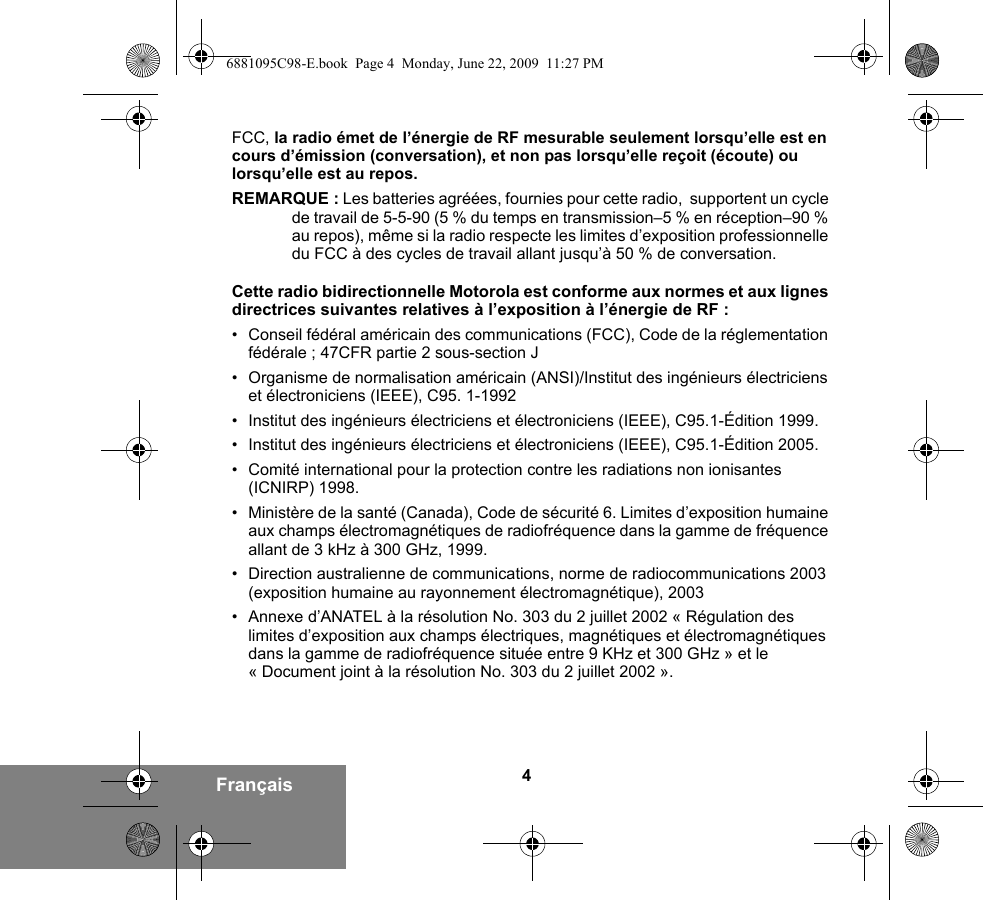 4FrançaisFCC, la radio émet de l’énergie de RF mesurable seulement lorsqu’elle est en cours d’émission (conversation), et non pas lorsqu’elle reçoit (écoute) ou lorsqu’elle est au repos.REMARQUE : Les batteries agréées, fournies pour cette radio,  supportent un cycle de travail de 5-5-90 (5 % du temps en transmission–5 % en réception–90 % au repos), même si la radio respecte les limites d’exposition professionnelle du FCC à des cycles de travail allant jusqu’à 50 % de conversation.Cette radio bidirectionnelle Motorola est conforme aux normes et aux lignes directrices suivantes relatives à l’exposition à l’énergie de RF :• Conseil fédéral américain des communications (FCC), Code de la réglementation fédérale ; 47CFR partie 2 sous-section J• Organisme de normalisation américain (ANSI)/Institut des ingénieurs électriciens et électroniciens (IEEE), C95. 1-1992• Institut des ingénieurs électriciens et électroniciens (IEEE), C95.1-Édition 1999.• Institut des ingénieurs électriciens et électroniciens (IEEE), C95.1-Édition 2005.• Comité international pour la protection contre les radiations non ionisantes (ICNIRP) 1998.• Ministère de la santé (Canada), Code de sécurité 6. Limites d’exposition humaine aux champs électromagnétiques de radiofréquence dans la gamme de fréquence allant de 3 kHz à 300 GHz, 1999.• Direction australienne de communications, norme de radiocommunications 2003 (exposition humaine au rayonnement électromagnétique), 2003• Annexe d’ANATEL à la résolution No. 303 du 2 juillet 2002 « Régulation des limites d’exposition aux champs électriques, magnétiques et électromagnétiques dans la gamme de radiofréquence située entre 9 KHz et 300 GHz » et le « Document joint à la résolution No. 303 du 2 juillet 2002 ».6881095C98-E.book  Page 4  Monday, June 22, 2009  11:27 PM