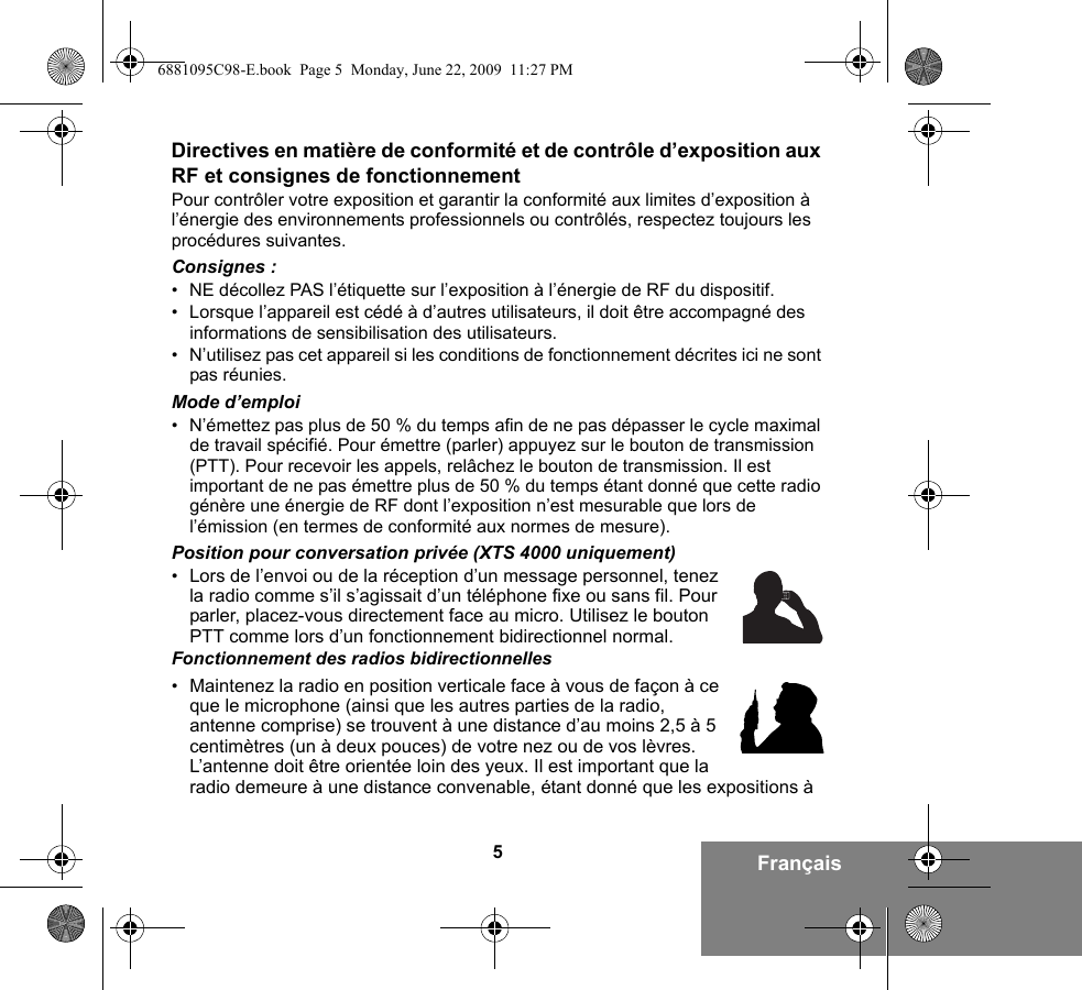 5FrançaisDirectives en matière de conformité et de contrôle d’exposition aux RF et consignes de fonctionnementPour contrôler votre exposition et garantir la conformité aux limites d’exposition à l’énergie des environnements professionnels ou contrôlés, respectez toujours les procédures suivantes.Consignes :• NE décollez PAS l’étiquette sur l’exposition à l’énergie de RF du dispositif.• Lorsque l’appareil est cédé à d’autres utilisateurs, il doit être accompagné des informations de sensibilisation des utilisateurs.• N’utilisez pas cet appareil si les conditions de fonctionnement décrites ici ne sont pas réunies.Mode d’emploi• N’émettez pas plus de 50 % du temps afin de ne pas dépasser le cycle maximal de travail spécifié. Pour émettre (parler) appuyez sur le bouton de transmission (PTT). Pour recevoir les appels, relâchez le bouton de transmission. Il est important de ne pas émettre plus de 50 % du temps étant donné que cette radio génère une énergie de RF dont l’exposition n’est mesurable que lors de l’émission (en termes de conformité aux normes de mesure).Position pour conversation privée (XTS 4000 uniquement)•Lors de l’envoi ou de la réception d’un message personnel, tenez la radio comme s’il s’agissait d’un téléphone fixe ou sans fil. Pour parler, placez-vous directement face au micro. Utilisez le bouton PTT comme lors d’un fonctionnement bidirectionnel normal.Fonctionnement des radios bidirectionnelles•Maintenez la radio en position verticale face à vous de façon à ce que le microphone (ainsi que les autres parties de la radio, antenne comprise) se trouvent à une distance d’au moins 2,5 à 5 centimètres (un à deux pouces) de votre nez ou de vos lèvres. L’antenne doit être orientée loin des yeux. Il est important que la radio demeure à une distance convenable, étant donné que les expositions à 6881095C98-E.book  Page 5  Monday, June 22, 2009  11:27 PM