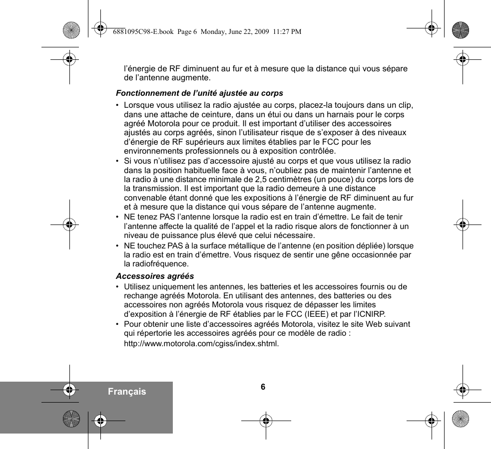 6Françaisl’énergie de RF diminuent au fur et à mesure que la distance qui vous sépare de l’antenne augmente.Fonctionnement de l’unité ajustée au corps•Lorsque vous utilisez la radio ajustée au corps, placez-la toujours dans un clip, dans une attache de ceinture, dans un étui ou dans un harnais pour le corps agréé Motorola pour ce produit. Il est important d’utiliser des accessoires ajustés au corps agréés, sinon l’utilisateur risque de s’exposer à des niveaux d’énergie de RF supérieurs aux limites établies par le FCC pour les environnements professionnels ou à exposition contrôlée. •Si vous n’utilisez pas d’accessoire ajusté au corps et que vous utilisez la radio dans la position habituelle face à vous, n’oubliez pas de maintenir l’antenne et la radio à une distance minimale de 2,5 centimètres (un pouce) du corps lors de la transmission. Il est important que la radio demeure à une distance convenable étant donné que les expositions à l’énergie de RF diminuent au fur et à mesure que la distance qui vous sépare de l’antenne augmente.• NE tenez PAS l’antenne lorsque la radio est en train d’émettre. Le fait de tenir l’antenne affecte la qualité de l’appel et la radio risque alors de fonctionner à un niveau de puissance plus élevé que celui nécessaire.• NE touchez PAS à la surface métallique de l’antenne (en position dépliée) lorsque la radio est en train d’émettre. Vous risquez de sentir une gêne occasionnée par la radiofréquence.Accessoires agréés• Utilisez uniquement les antennes, les batteries et les accessoires fournis ou de rechange agréés Motorola. En utilisant des antennes, des batteries ou des accessoires non agréés Motorola vous risquez de dépasser les limites d’exposition à l’énergie de RF établies par le FCC (IEEE) et par l’ICNIRP.• Pour obtenir une liste d’accessoires agréés Motorola, visitez le site Web suivant qui répertorie les accessoires agréés pour ce modèle de radio :http://www.motorola.com/cgiss/index.shtml.6881095C98-E.book  Page 6  Monday, June 22, 2009  11:27 PM