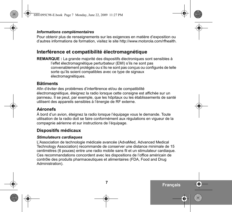 7FrançaisInformations complémentairesPour obtenir plus de renseignements sur les exigences en matière d’exposition ou d’autres informations de formation, visitez le site http://www.motorola.com/rfhealth.Interférence et compatibilité électromagnétiqueREMARQUE : La grande majorité des dispositifs électroniques sont sensibles à l’effet électromagnétique perturbateur (EMI) s’ils ne sont pas convenablement protégés ou s’ils ne sont pas conçus ou configurés de telle sorte qu’ils soient compatibles avec ce type de signaux électromagnétiques.BâtimentsAfin d’éviter des problèmes d’interférence et/ou de compatibilité électromagnétique, éteignez la radio lorsque cette consigne est affichée sur un panneau. Il se peut, par exemple, que les hôpitaux ou les établissements de santé utilisent des appareils sensibles à l’énergie de RF externe.AéronefsÀ bord d’un avion, éteignez la radio lorsque l’équipage vous le demande. Toute utilisation de la radio doit se faire conformément aux régulations en vigueur de la compagnie aérienne et sur instructions de l’équipage.Dispositifs médicauxStimulateurs cardiaquesL’Association de technologie médicale avancée (AdvaMed, Advanced Medical Technology Association) recommande de conserver une distance minimale de 15 centimètres (6 pouces) entre une radio mobile sans fil et un stimulateur cardiaque. Ces recommandations concordent avec les dispositions de l’office américain de contrôle des produits pharmaceutiques et alimentaires (FDA, Food and Drug Administration).6881095C98-E.book  Page 7  Monday, June 22, 2009  11:27 PM