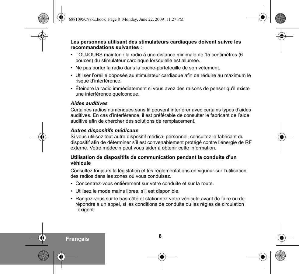 8FrançaisLes personnes utilisant des stimulateurs cardiaques doivent suivre les recommandations suivantes :• TOUJOURS maintenir la radio à une distance minimale de 15 centimètres (6 pouces) du stimulateur cardiaque lorsqu’elle est allumée.• Ne pas porter la radio dans la poche-portefeuille de son vêtement.• Utiliser l’oreille opposée au stimulateur cardiaque afin de réduire au maximum le risque d’interférence.• Éteindre la radio immédiatement si vous avez des raisons de penser qu’il existe une interférence quelconque.Aides auditivesCertaines radios numériques sans fil peuvent interférer avec certains types d’aides auditives. En cas d’interférence, il est préférable de consulter le fabricant de l’aide auditive afin de chercher des solutions de remplacement.Autres dispositifs médicauxSi vous utilisez tout autre dispositif médical personnel, consultez le fabricant du dispositif afin de déterminer s’il est convenablement protégé contre l’énergie de RF externe. Votre médecin peut vous aider à obtenir cette information.Utilisation de dispositifs de communication pendant la conduite d’un véhiculeConsultez toujours la législation et les règlementations en vigueur sur l’utilisation des radios dans les zones où vous conduisez.• Concentrez-vous entièrement sur votre conduite et sur la route.• Utilisez le mode mains libres, s’il est disponible.• Rangez-vous sur le bas-côté et stationnez votre véhicule avant de faire ou de répondre à un appel, si les conditions de conduite ou les règles de circulation l’exigent.6881095C98-E.book  Page 8  Monday, June 22, 2009  11:27 PM