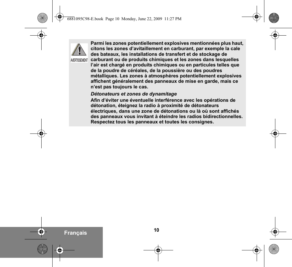 10FrançaisParmi les zones potentiellement explosives mentionnées plus haut, citons les zones d’avitaillement en carburant, par exemple la cale des bateaux, les installations de transfert et de stockage de carburant ou de produits chimiques et les zones dans lesquelles l’air est chargé en produits chimiques ou en particules telles que de la poudre de céréales, de la poussière ou des poudres métalliques. Les zones à atmosphères potentiellement explosives affichent généralement des panneaux de mise en garde, mais ce n’est pas toujours le cas.Détonateurs et zones de dynamitageAfin d’éviter une éventuelle interférence avec les opérations de détonation, éteignez la radio à proximité de détonateurs électriques, dans une zone de détonations ou là où sont affichés des panneaux vous invitant à éteindre les radios bidirectionnelles. Respectez tous les panneaux et toutes les consignes. AVERTISSEMENT6881095C98-E.book  Page 10  Monday, June 22, 2009  11:27 PM