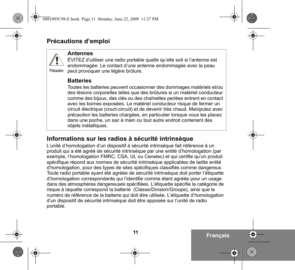 11 FrançaisPrécautions d’emploiInformations sur les radios à sécurité intrinsèqueL’unité d’homologation d’un dispositif à sécurité intrinsèque fait référence à un produit qui a été agréé de sécurité intrinsèque par une entité d’homologation (par exemple, l’homologation FMRC, CSA, UL ou Cenelec) et qui certifie qu’un produit spécifique répond aux normes de sécurité intrinsèque applicables de ladite entité d’homologation, pour des types de sites spécifiques classifiés comme dangereux. Toute radio portable ayant été agréée de sécurité intrinsèque doit porter l’étiquette d’homologation correspondante qui l’identifie comme étant agréée pour un usage dans des atmosphères dangereuses spécifiées. L’étiquette spécifie la catégorie de risque à laquelle correspond la batterie  (Classe/Division/Groupe), ainsi que le numéro de référence de la batterie qui doit être utilisée. L’étiquette d’homologation d’un dispositif de sécurité intrinsèque doit être apposée sur l’unité de radio portable.AntennesÉVITEZ d’utiliser une radio portable quelle qu’elle soit si l’antenne est endommagée. Le contact d’une antenne endommagée avec la peau peut provoquer une légère brûlure.BatteriesToutes les batteries peuvent occasionner des dommages matériels et/ou des lésions corporelles telles que des brûlures si un matériel conducteur comme des bijoux, des clés ou des chaînettes perlées entrent en contact avec les bornes exposées. Le matériel conducteur risque de fermer un circuit électrique (court-circuit) et de devenir très chaud. Manipulez avec précaution les batteries chargées, en particulier lorsque vous les placez dans une poche, un sac à main ou tout autre endroit contenant des objets métalliques.Précaution6881095C98-E.book  Page 11  Monday, June 22, 2009  11:27 PM