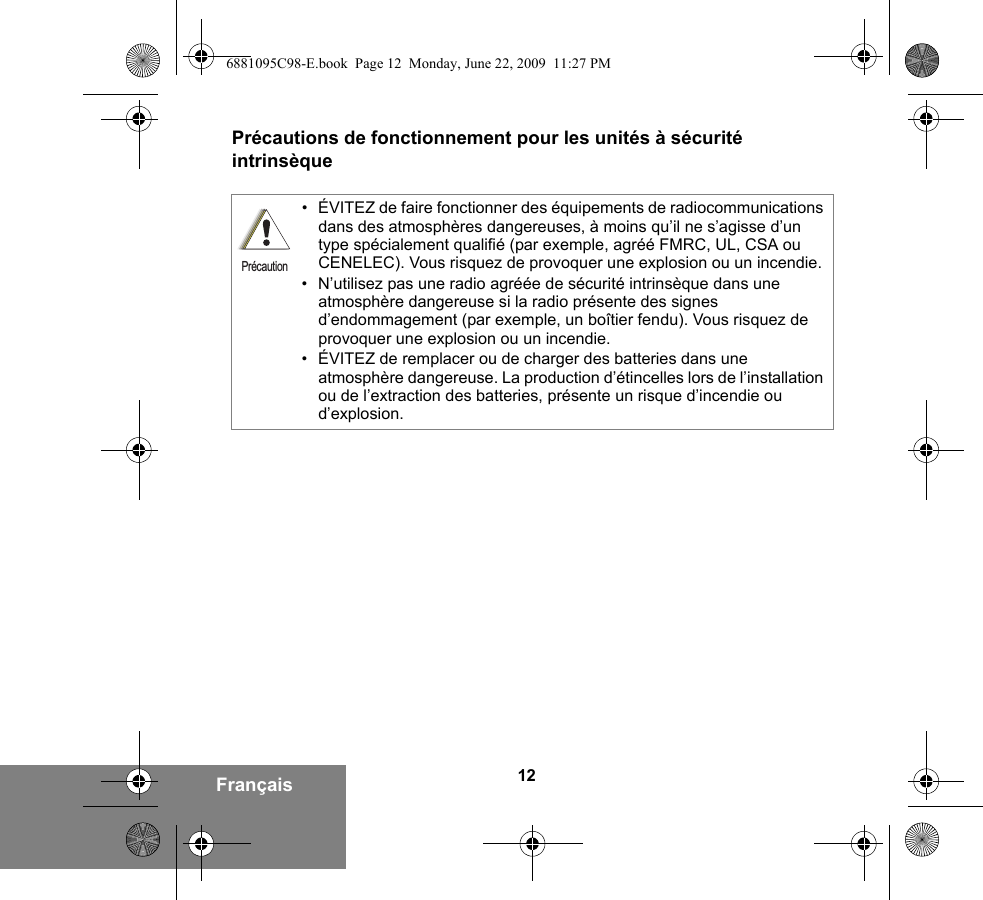 12FrançaisPrécautions de fonctionnement pour les unités à sécurité intrinsèque• ÉVITEZ de faire fonctionner des équipements de radiocommunications dans des atmosphères dangereuses, à moins qu’il ne s’agisse d’un type spécialement qualifié (par exemple, agréé FMRC, UL, CSA ou CENELEC). Vous risquez de provoquer une explosion ou un incendie.• N’utilisez pas une radio agréée de sécurité intrinsèque dans une atmosphère dangereuse si la radio présente des signes d’endommagement (par exemple, un boîtier fendu). Vous risquez de provoquer une explosion ou un incendie.• ÉVITEZ de remplacer ou de charger des batteries dans une atmosphère dangereuse. La production d’étincelles lors de l’installation ou de l’extraction des batteries, présente un risque d’incendie ou d’explosion.Précaution6881095C98-E.book  Page 12  Monday, June 22, 2009  11:27 PM