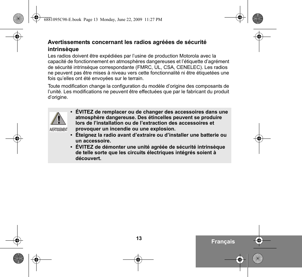 13 FrançaisAvertissements concernant les radios agréées de sécurité intrinsèqueLes radios doivent être expédiées par l’usine de production Motorola avec la capacité de fonctionnement en atmosphères dangereuses et l’étiquette d’agrément de sécurité intrinsèque correspondante (FMRC, UL, CSA, CENELEC). Les radios ne peuvent pas être mises à niveau vers cette fonctionnalité ni être étiquetées une fois qu’elles ont été envoyées sur le terrain.Toute modification change la configuration du modèle d’origine des composants de l’unité. Les modifications ne peuvent être effectuées que par le fabricant du produit d’origine.•ÉVITEZ de remplacer ou de changer des accessoires dans une atmosphère dangereuse. Des étincelles peuvent se produire lors de l’installation ou de l’extraction des accessoires et provoquer un incendie ou une explosion.•Éteignez la radio avant d’extraire ou d’installer une batterie ou un accessoire.•ÉVITEZ de démonter une unité agréée de sécurité intrinsèque de telle sorte que les circuits électriques intégrés soient à découvert.AVERTISSEMENT6881095C98-E.book  Page 13  Monday, June 22, 2009  11:27 PM