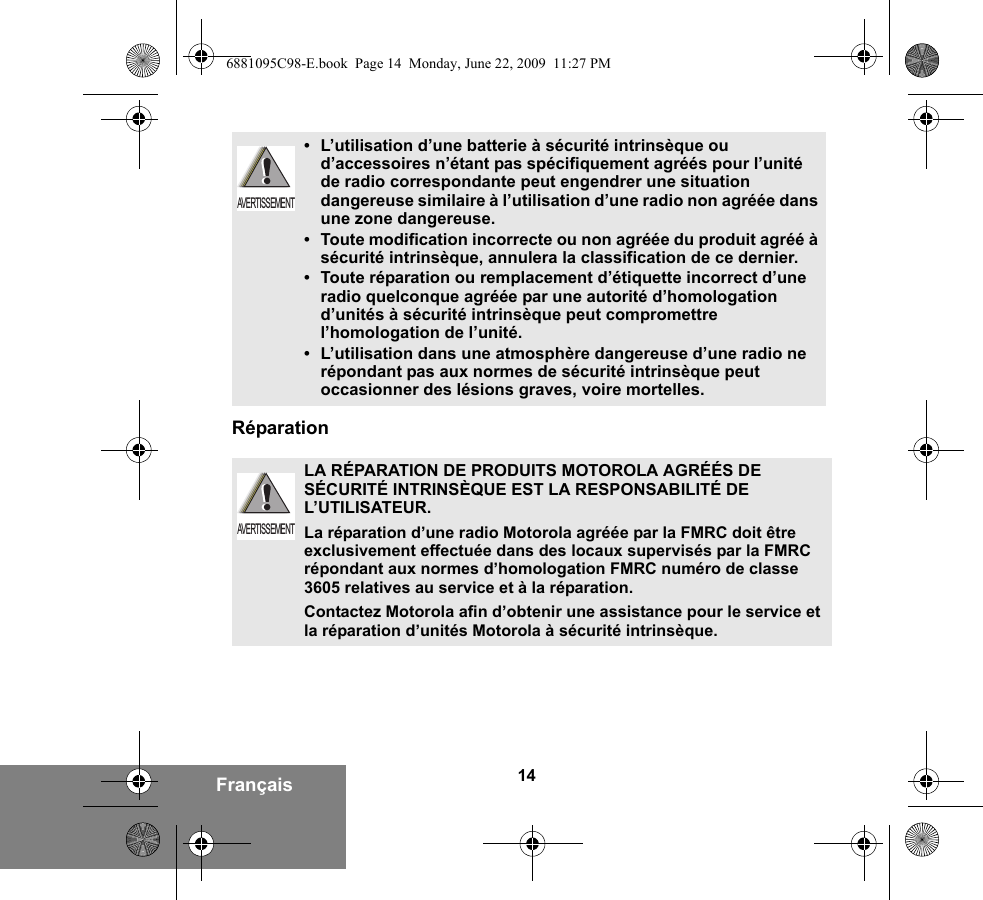 14FrançaisRéparation•L’utilisation d’une batterie à sécurité intrinsèque ou d’accessoires n’étant pas spécifiquement agréés pour l’unité de radio correspondante peut engendrer une situation dangereuse similaire à l’utilisation d’une radio non agréée dans une zone dangereuse.•Toute modification incorrecte ou non agréée du produit agréé à sécurité intrinsèque, annulera la classification de ce dernier.•Toute réparation ou remplacement d’étiquette incorrect d’une radio quelconque agréée par une autorité d’homologation d’unités à sécurité intrinsèque peut compromettre l’homologation de l’unité.•L’utilisation dans une atmosphère dangereuse d’une radio ne répondant pas aux normes de sécurité intrinsèque peut occasionner des lésions graves, voire mortelles.LA RÉPARATION DE PRODUITS MOTOROLA AGRÉÉS DE SÉCURITÉ INTRINSÈQUE EST LA RESPONSABILITÉ DE L’UTILISATEUR.La réparation d’une radio Motorola agréée par la FMRC doit être exclusivement effectuée dans des locaux supervisés par la FMRC répondant aux normes d’homologation FMRC numéro de classe 3605 relatives au service et à la réparation. Contactez Motorola afin d’obtenir une assistance pour le service et la réparation d’unités Motorola à sécurité intrinsèque. AVERTISSEMENTAVERTISSEMENT6881095C98-E.book  Page 14  Monday, June 22, 2009  11:27 PM