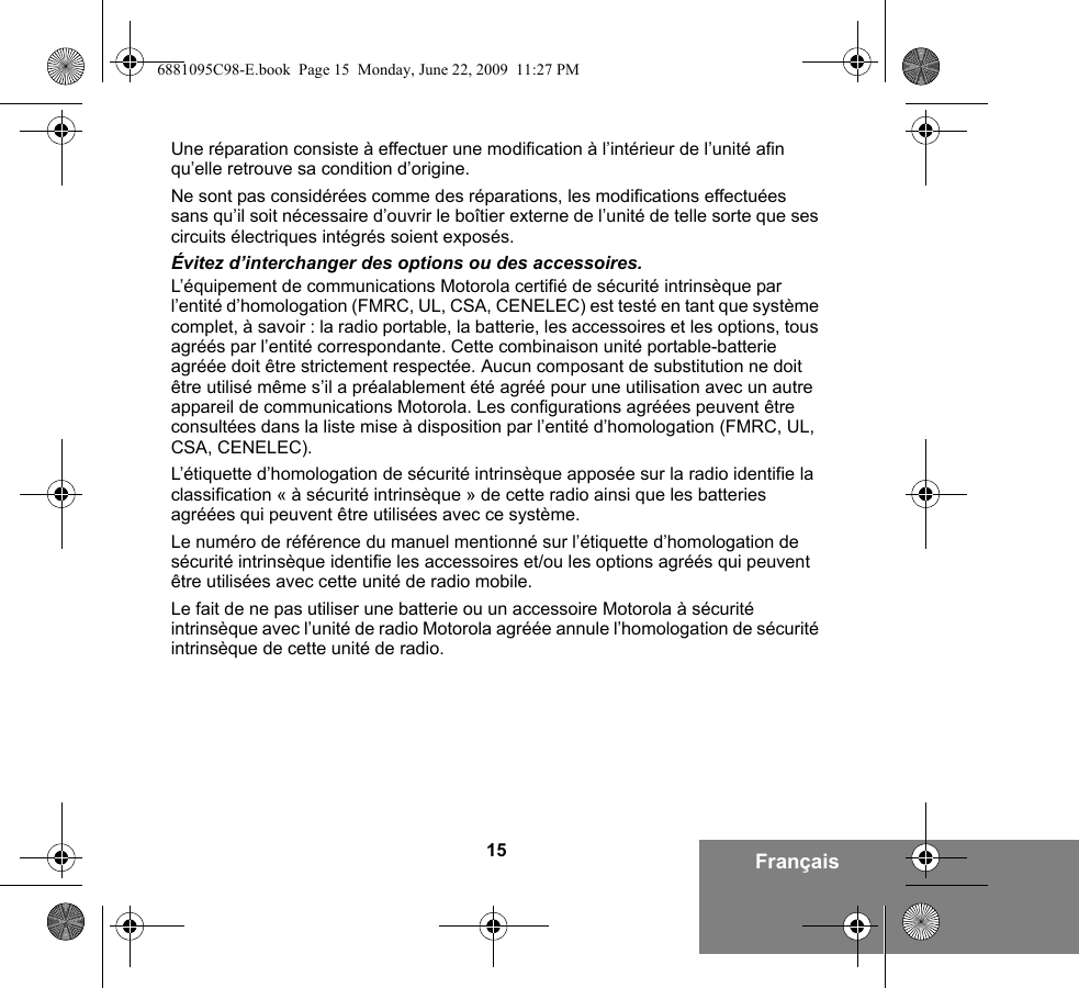 15 FrançaisUne réparation consiste à effectuer une modification à l’intérieur de l’unité afin qu’elle retrouve sa condition d’origine.Ne sont pas considérées comme des réparations, les modifications effectuées sans qu’il soit nécessaire d’ouvrir le boîtier externe de l’unité de telle sorte que ses circuits électriques intégrés soient exposés. Évitez d’interchanger des options ou des accessoires.L’équipement de communications Motorola certifié de sécurité intrinsèque par l’entité d’homologation (FMRC, UL, CSA, CENELEC) est testé en tant que système complet, à savoir : la radio portable, la batterie, les accessoires et les options, tous agréés par l’entité correspondante. Cette combinaison unité portable-batterie agréée doit être strictement respectée. Aucun composant de substitution ne doit être utilisé même s’il a préalablement été agréé pour une utilisation avec un autre appareil de communications Motorola. Les configurations agréées peuvent être consultées dans la liste mise à disposition par l’entité d’homologation (FMRC, UL, CSA, CENELEC).   L’étiquette d’homologation de sécurité intrinsèque apposée sur la radio identifie la classification « à sécurité intrinsèque » de cette radio ainsi que les batteries agréées qui peuvent être utilisées avec ce système. Le numéro de référence du manuel mentionné sur l’étiquette d’homologation de sécurité intrinsèque identifie les accessoires et/ou les options agréés qui peuvent être utilisées avec cette unité de radio mobile. Le fait de ne pas utiliser une batterie ou un accessoire Motorola à sécurité intrinsèque avec l’unité de radio Motorola agréée annule l’homologation de sécurité intrinsèque de cette unité de radio. 6881095C98-E.book  Page 15  Monday, June 22, 2009  11:27 PM