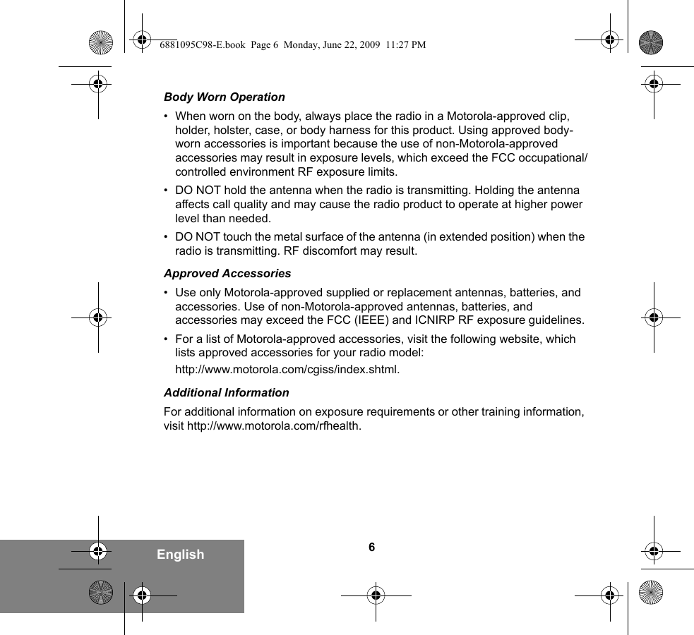 6EnglishBody Worn Operation• When worn on the body, always place the radio in a Motorola-approved clip, holder, holster, case, or body harness for this product. Using approved body-worn accessories is important because the use of non-Motorola-approved accessories may result in exposure levels, which exceed the FCC occupational/controlled environment RF exposure limits. •DO NOT hold the antenna when the radio is transmitting. Holding the antenna affects call quality and may cause the radio product to operate at higher power level than needed.• DO NOT touch the metal surface of the antenna (in extended position) when the radio is transmitting. RF discomfort may result.Approved Accessories• Use only Motorola-approved supplied or replacement antennas, batteries, and accessories. Use of non-Motorola-approved antennas, batteries, and accessories may exceed the FCC (IEEE) and ICNIRP RF exposure guidelines.• For a list of Motorola-approved accessories, visit the following website, which lists approved accessories for your radio model:http://www.motorola.com/cgiss/index.shtml.Additional InformationFor additional information on exposure requirements or other training information, visit http://www.motorola.com/rfhealth.6881095C98-E.book  Page 6  Monday, June 22, 2009  11:27 PM