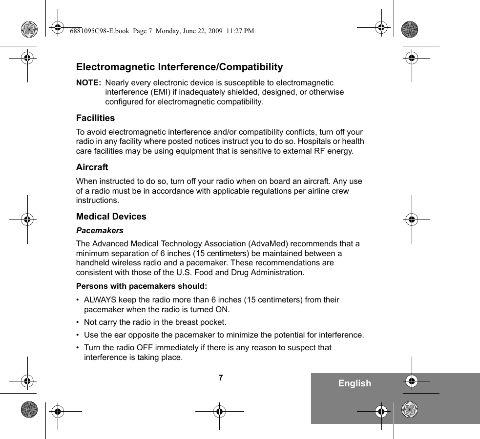 7EnglishElectromagnetic Interference/CompatibilityNOTE: Nearly every electronic device is susceptible to electromagnetic interference (EMI) if inadequately shielded, designed, or otherwise configured for electromagnetic compatibility.FacilitiesTo avoid electromagnetic interference and/or compatibility conflicts, turn off your radio in any facility where posted notices instruct you to do so. Hospitals or health care facilities may be using equipment that is sensitive to external RF energy.AircraftWhen instructed to do so, turn off your radio when on board an aircraft. Any use of a radio must be in accordance with applicable regulations per airline crew instructions.Medical DevicesPacemakersThe Advanced Medical Technology Association (AdvaMed) recommends that a minimum separation of 6 inches (15 centimeters) be maintained between a handheld wireless radio and a pacemaker. These recommendations are consistent with those of the U.S. Food and Drug Administration.Persons with pacemakers should:• ALWAYS keep the radio more than 6 inches (15 centimeters) from their pacemaker when the radio is turned ON.• Not carry the radio in the breast pocket.• Use the ear opposite the pacemaker to minimize the potential for interference.• Turn the radio OFF immediately if there is any reason to suspect that interference is taking place.6881095C98-E.book  Page 7  Monday, June 22, 2009  11:27 PM