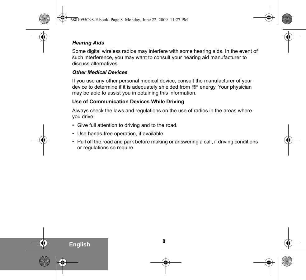 8EnglishHearing AidsSome digital wireless radios may interfere with some hearing aids. In the event of such interference, you may want to consult your hearing aid manufacturer to discuss alternatives.Other Medical DevicesIf you use any other personal medical device, consult the manufacturer of your device to determine if it is adequately shielded from RF energy. Your physician may be able to assist you in obtaining this information.Use of Communication Devices While DrivingAlways check the laws and regulations on the use of radios in the areas where you drive.• Give full attention to driving and to the road.• Use hands-free operation, if available.• Pull off the road and park before making or answering a call, if driving conditions or regulations so require.6881095C98-E.book  Page 8  Monday, June 22, 2009  11:27 PM