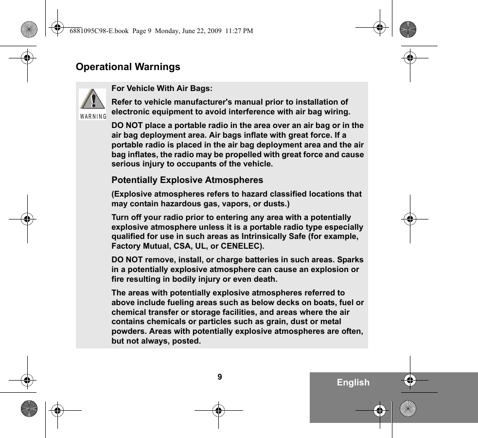 9EnglishOperational WarningsFor Vehicle With Air Bags:Refer to vehicle manufacturer&apos;s manual prior to installation of electronic equipment to avoid interference with air bag wiring.DO NOT place a portable radio in the area over an air bag or in the air bag deployment area. Air bags inflate with great force. If a portable radio is placed in the air bag deployment area and the air bag inflates, the radio may be propelled with great force and cause serious injury to occupants of the vehicle.Potentially Explosive Atmospheres (Explosive atmospheres refers to hazard classified locations that may contain hazardous gas, vapors, or dusts.) Turn off your radio prior to entering any area with a potentially explosive atmosphere unless it is a portable radio type especially qualified for use in such areas as Intrinsically Safe (for example, Factory Mutual, CSA, UL, or CENELEC). DO NOT remove, install, or charge batteries in such areas. Sparks in a potentially explosive atmosphere can cause an explosion or fire resulting in bodily injury or even death.The areas with potentially explosive atmospheres referred to above include fueling areas such as below decks on boats, fuel or chemical transfer or storage facilities, and areas where the air contains chemicals or particles such as grain, dust or metal powders. Areas with potentially explosive atmospheres are often, but not always, posted.W A R N I N G6881095C98-E.book  Page 9  Monday, June 22, 2009  11:27 PM