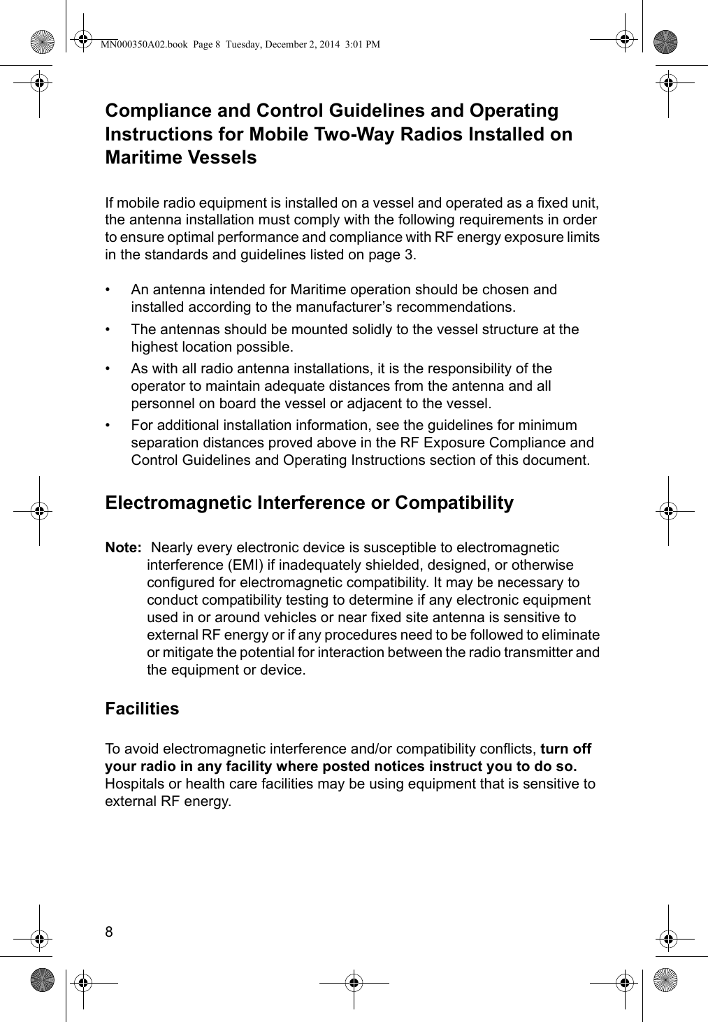 8Compliance and Control Guidelines and Operating Instructions for Mobile Two-Way Radios Installed on Maritime VesselsIf mobile radio equipment is installed on a vessel and operated as a fixed unit, the antenna installation must comply with the following requirements in order to ensure optimal performance and compliance with RF energy exposure limits in the standards and guidelines listed on page 3.• An antenna intended for Maritime operation should be chosen and installed according to the manufacturer’s recommendations.• The antennas should be mounted solidly to the vessel structure at the highest location possible.• As with all radio antenna installations, it is the responsibility of the operator to maintain adequate distances from the antenna and all personnel on board the vessel or adjacent to the vessel.• For additional installation information, see the guidelines for minimum separation distances proved above in the RF Exposure Compliance and Control Guidelines and Operating Instructions section of this document.Electromagnetic Interference or CompatibilityNote:  Nearly every electronic device is susceptible to electromagnetic interference (EMI) if inadequately shielded, designed, or otherwise configured for electromagnetic compatibility. It may be necessary to conduct compatibility testing to determine if any electronic equipment used in or around vehicles or near fixed site antenna is sensitive to external RF energy or if any procedures need to be followed to eliminate or mitigate the potential for interaction between the radio transmitter and the equipment or device.FacilitiesTo avoid electromagnetic interference and/or compatibility conflicts, turn off your radio in any facility where posted notices instruct you to do so. Hospitals or health care facilities may be using equipment that is sensitive to external RF energy.MN000350A02.book  Page 8  Tuesday, December 2, 2014  3:01 PM