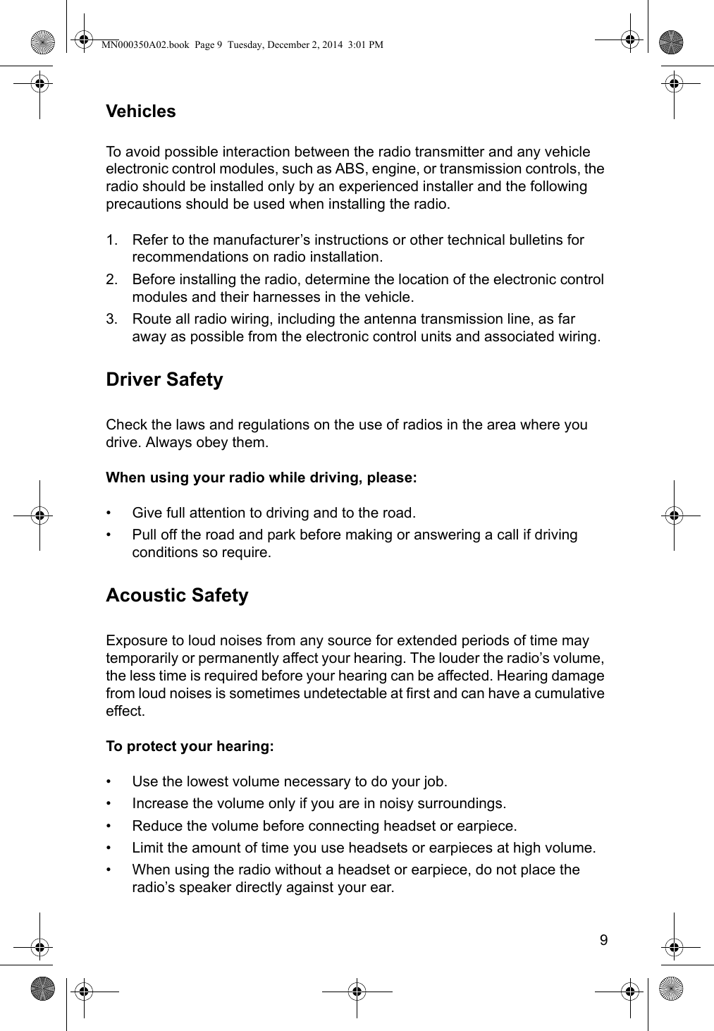 9VehiclesTo avoid possible interaction between the radio transmitter and any vehicle electronic control modules, such as ABS, engine, or transmission controls, the radio should be installed only by an experienced installer and the following precautions should be used when installing the radio.1. Refer to the manufacturer’s instructions or other technical bulletins for recommendations on radio installation.2. Before installing the radio, determine the location of the electronic control modules and their harnesses in the vehicle.3. Route all radio wiring, including the antenna transmission line, as far away as possible from the electronic control units and associated wiring.Driver SafetyCheck the laws and regulations on the use of radios in the area where you drive. Always obey them.When using your radio while driving, please:• Give full attention to driving and to the road.• Pull off the road and park before making or answering a call if driving conditions so require.Acoustic SafetyExposure to loud noises from any source for extended periods of time may temporarily or permanently affect your hearing. The louder the radio’s volume, the less time is required before your hearing can be affected. Hearing damage from loud noises is sometimes undetectable at first and can have a cumulative effect.To protect your hearing:• Use the lowest volume necessary to do your job. • Increase the volume only if you are in noisy surroundings.• Reduce the volume before connecting headset or earpiece.• Limit the amount of time you use headsets or earpieces at high volume. • When using the radio without a headset or earpiece, do not place the radio’s speaker directly against your ear.MN000350A02.book  Page 9  Tuesday, December 2, 2014  3:01 PM