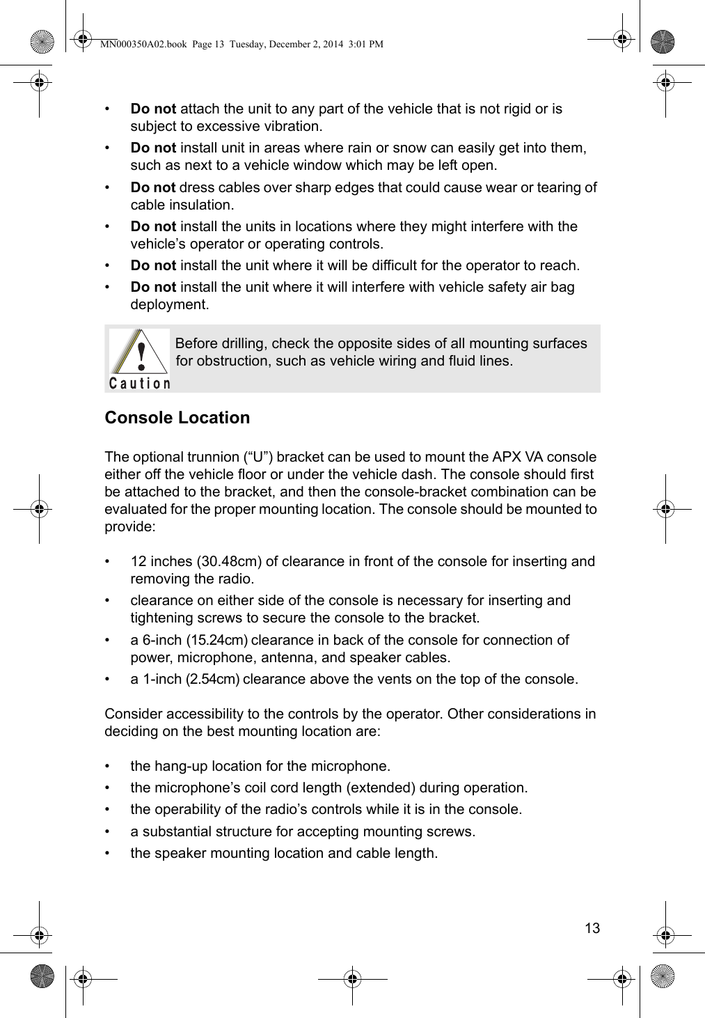 13•Do not attach the unit to any part of the vehicle that is not rigid or is subject to excessive vibration.•Do not install unit in areas where rain or snow can easily get into them, such as next to a vehicle window which may be left open.•Do not dress cables over sharp edges that could cause wear or tearing of cable insulation.•Do not install the units in locations where they might interfere with the vehicle’s operator or operating controls.•Do not install the unit where it will be difficult for the operator to reach.•Do not install the unit where it will interfere with vehicle safety air bag deployment.Console LocationThe optional trunnion (“U”) bracket can be used to mount the APX VA console either off the vehicle floor or under the vehicle dash. The console should first be attached to the bracket, and then the console-bracket combination can be evaluated for the proper mounting location. The console should be mounted to provide:• 12 inches (30.48cm) of clearance in front of the console for inserting and removing the radio.• clearance on either side of the console is necessary for inserting and tightening screws to secure the console to the bracket.• a 6-inch (15.24cm) clearance in back of the console for connection of power, microphone, antenna, and speaker cables.• a 1-inch (2.54cm) clearance above the vents on the top of the console. Consider accessibility to the controls by the operator. Other considerations in deciding on the best mounting location are:• the hang-up location for the microphone.• the microphone’s coil cord length (extended) during operation.• the operability of the radio’s controls while it is in the console.• a substantial structure for accepting mounting screws.• the speaker mounting location and cable length.Before drilling, check the opposite sides of all mounting surfaces for obstruction, such as vehicle wiring and fluid lines.MN000350A02.book  Page 13  Tuesday, December 2, 2014  3:01 PM