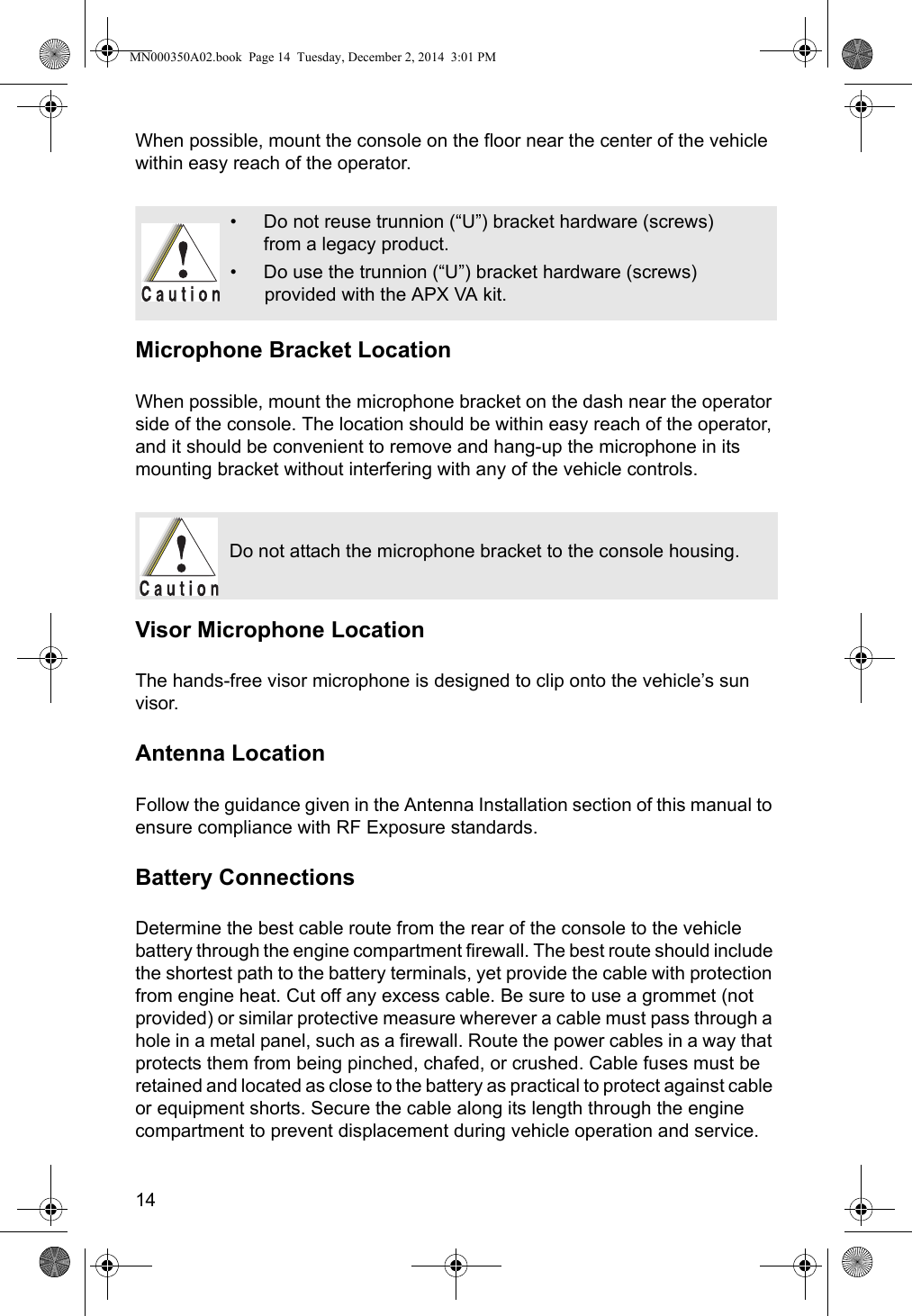 14When possible, mount the console on the floor near the center of the vehicle within easy reach of the operator.Microphone Bracket LocationWhen possible, mount the microphone bracket on the dash near the operator side of the console. The location should be within easy reach of the operator, and it should be convenient to remove and hang-up the microphone in its mounting bracket without interfering with any of the vehicle controls.Visor Microphone LocationThe hands-free visor microphone is designed to clip onto the vehicle’s sun visor.Antenna LocationFollow the guidance given in the Antenna Installation section of this manual to ensure compliance with RF Exposure standards.Battery ConnectionsDetermine the best cable route from the rear of the console to the vehicle battery through the engine compartment firewall. The best route should include the shortest path to the battery terminals, yet provide the cable with protection from engine heat. Cut off any excess cable. Be sure to use a grommet (not provided) or similar protective measure wherever a cable must pass through a hole in a metal panel, such as a firewall. Route the power cables in a way that protects them from being pinched, chafed, or crushed. Cable fuses must be retained and located as close to the battery as practical to protect against cable or equipment shorts. Secure the cable along its length through the engine compartment to prevent displacement during vehicle operation and service.• Do not reuse trunnion (“U”) bracket hardware (screws) from a legacy product. • Do use the trunnion (“U”) bracket hardware (screws) provided with the APX VA kit.Do not attach the microphone bracket to the console housing.MN000350A02.book  Page 14  Tuesday, December 2, 2014  3:01 PM