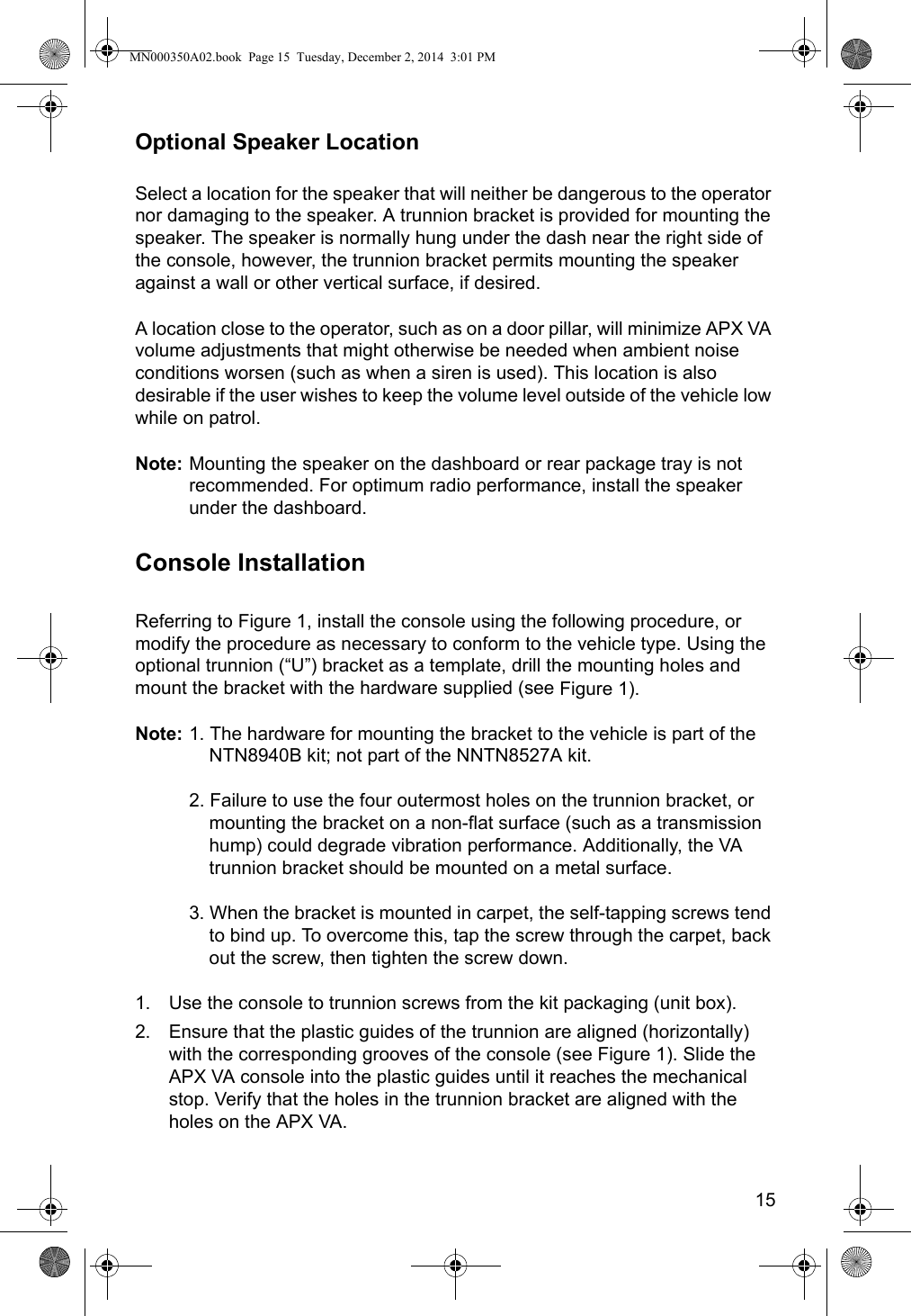 15Optional Speaker LocationSelect a location for the speaker that will neither be dangerous to the operator nor damaging to the speaker. A trunnion bracket is provided for mounting the speaker. The speaker is normally hung under the dash near the right side of the console, however, the trunnion bracket permits mounting the speaker against a wall or other vertical surface, if desired. A location close to the operator, such as on a door pillar, will minimize APX VA volume adjustments that might otherwise be needed when ambient noise conditions worsen (such as when a siren is used). This location is also desirable if the user wishes to keep the volume level outside of the vehicle low while on patrol. Note: Mounting the speaker on the dashboard or rear package tray is not recommended. For optimum radio performance, install the speaker under the dashboard.Console InstallationReferring to Figure 1, install the console using the following procedure, or modify the procedure as necessary to conform to the vehicle type. Using the optional trunnion (“U”) bracket as a template, drill the mounting holes and mount the bracket with the hardware supplied (see Figure 1).Note: 1. The hardware for mounting the bracket to the vehicle is part of the NTN8940B kit; not part of the NNTN8527A kit.2. Failure to use the four outermost holes on the trunnion bracket, or mounting the bracket on a non-flat surface (such as a transmission hump) could degrade vibration performance. Additionally, the VA trunnion bracket should be mounted on a metal surface.3. When the bracket is mounted in carpet, the self-tapping screws tend to bind up. To overcome this, tap the screw through the carpet, back out the screw, then tighten the screw down.1. Use the console to trunnion screws from the kit packaging (unit box).2. Ensure that the plastic guides of the trunnion are aligned (horizontally) with the corresponding grooves of the console (see Figure 1). Slide the APX VA console into the plastic guides until it reaches the mechanical stop. Verify that the holes in the trunnion bracket are aligned with the holes on the APX VA.MN000350A02.book  Page 15  Tuesday, December 2, 2014  3:01 PM