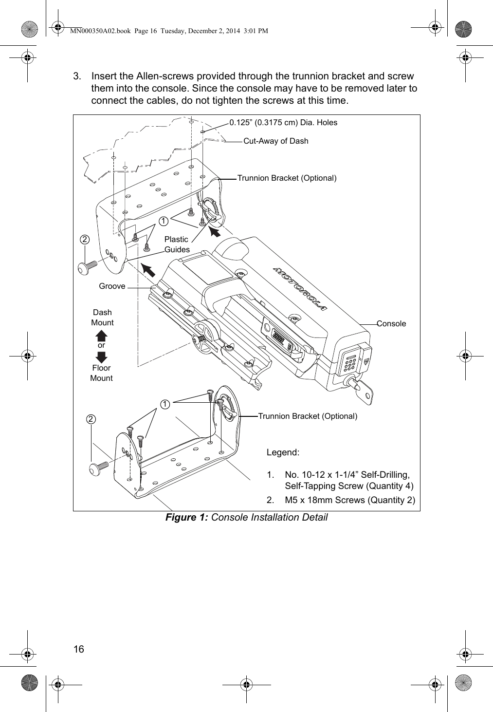 163. Insert the Allen-screws provided through the trunnion bracket and screw them into the console. Since the console may have to be removed later to connect the cables, do not tighten the screws at this time.Figure 1: Console Installation DetailLegend:1. No. 10-12 x 1-1/4” Self-Drilling, Self-Tapping Screw (Quantity 4)2. M5 x 18mm Screws (Quantity 2)Cut-Away of Dash0.125” (0.3175 cm) Dia. HolesTrunnion Bracket (Optional)Console1Plastic GuidesGroove2Trunnion Bracket (Optional)21Dash MountFloor MountorMN000350A02.book  Page 16  Tuesday, December 2, 2014  3:01 PM